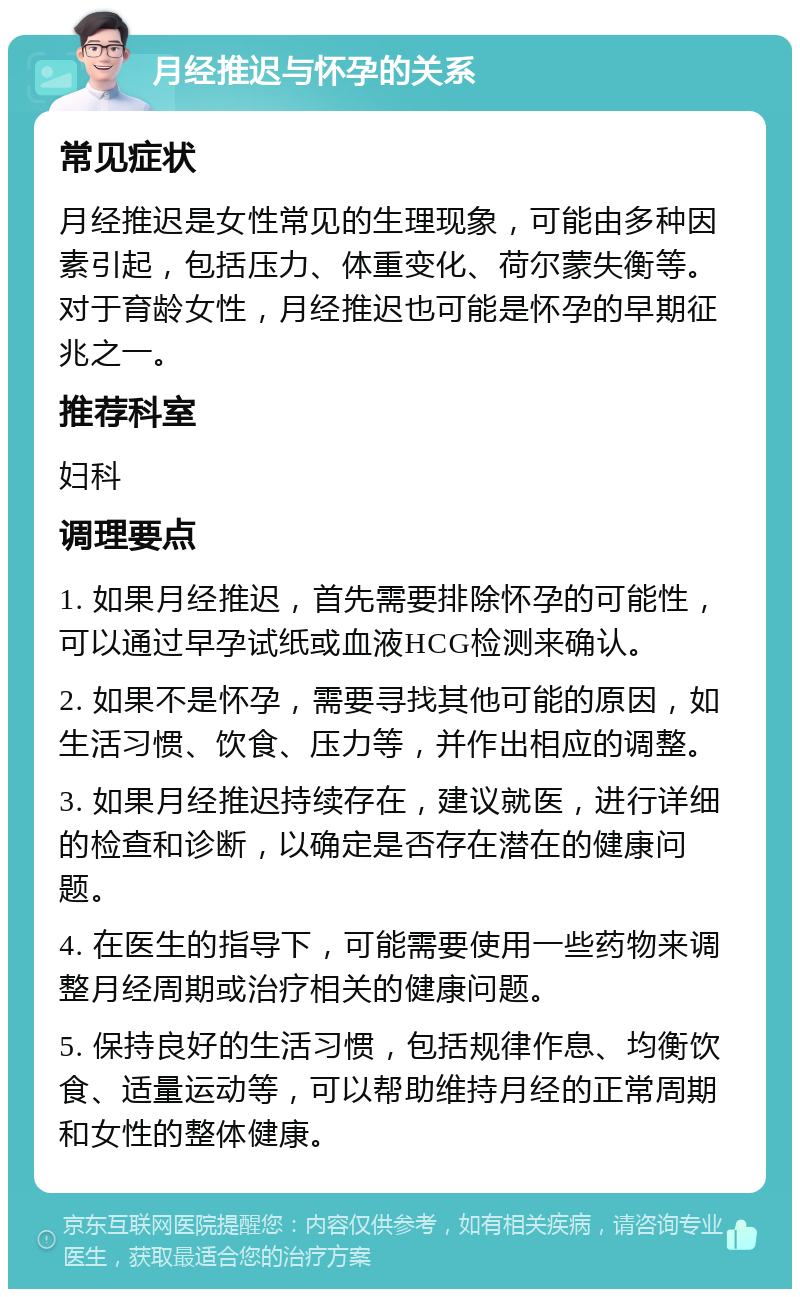 月经推迟与怀孕的关系 常见症状 月经推迟是女性常见的生理现象，可能由多种因素引起，包括压力、体重变化、荷尔蒙失衡等。对于育龄女性，月经推迟也可能是怀孕的早期征兆之一。 推荐科室 妇科 调理要点 1. 如果月经推迟，首先需要排除怀孕的可能性，可以通过早孕试纸或血液HCG检测来确认。 2. 如果不是怀孕，需要寻找其他可能的原因，如生活习惯、饮食、压力等，并作出相应的调整。 3. 如果月经推迟持续存在，建议就医，进行详细的检查和诊断，以确定是否存在潜在的健康问题。 4. 在医生的指导下，可能需要使用一些药物来调整月经周期或治疗相关的健康问题。 5. 保持良好的生活习惯，包括规律作息、均衡饮食、适量运动等，可以帮助维持月经的正常周期和女性的整体健康。