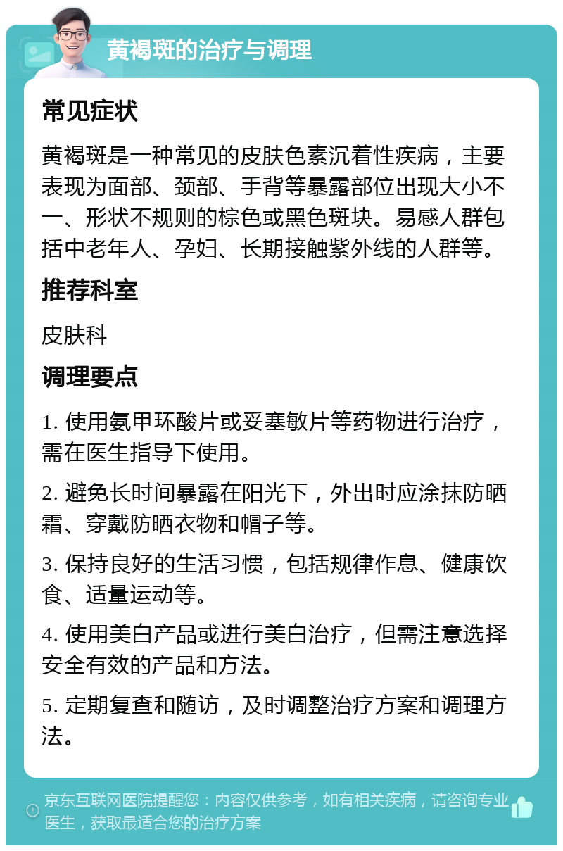 黄褐斑的治疗与调理 常见症状 黄褐斑是一种常见的皮肤色素沉着性疾病，主要表现为面部、颈部、手背等暴露部位出现大小不一、形状不规则的棕色或黑色斑块。易感人群包括中老年人、孕妇、长期接触紫外线的人群等。 推荐科室 皮肤科 调理要点 1. 使用氨甲环酸片或妥塞敏片等药物进行治疗，需在医生指导下使用。 2. 避免长时间暴露在阳光下，外出时应涂抹防晒霜、穿戴防晒衣物和帽子等。 3. 保持良好的生活习惯，包括规律作息、健康饮食、适量运动等。 4. 使用美白产品或进行美白治疗，但需注意选择安全有效的产品和方法。 5. 定期复查和随访，及时调整治疗方案和调理方法。