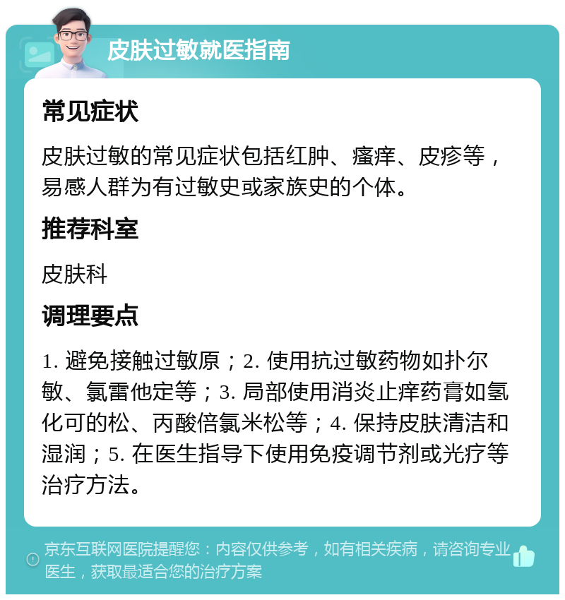 皮肤过敏就医指南 常见症状 皮肤过敏的常见症状包括红肿、瘙痒、皮疹等，易感人群为有过敏史或家族史的个体。 推荐科室 皮肤科 调理要点 1. 避免接触过敏原；2. 使用抗过敏药物如扑尔敏、氯雷他定等；3. 局部使用消炎止痒药膏如氢化可的松、丙酸倍氯米松等；4. 保持皮肤清洁和湿润；5. 在医生指导下使用免疫调节剂或光疗等治疗方法。