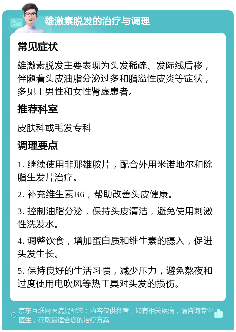 雄激素脱发的治疗与调理 常见症状 雄激素脱发主要表现为头发稀疏、发际线后移，伴随着头皮油脂分泌过多和脂溢性皮炎等症状，多见于男性和女性肾虚患者。 推荐科室 皮肤科或毛发专科 调理要点 1. 继续使用非那雄胺片，配合外用米诺地尔和除脂生发片治疗。 2. 补充维生素B6，帮助改善头皮健康。 3. 控制油脂分泌，保持头皮清洁，避免使用刺激性洗发水。 4. 调整饮食，增加蛋白质和维生素的摄入，促进头发生长。 5. 保持良好的生活习惯，减少压力，避免熬夜和过度使用电吹风等热工具对头发的损伤。