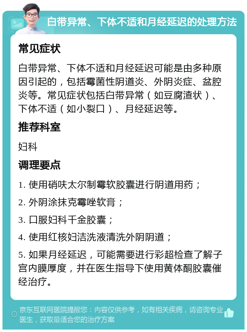 白带异常、下体不适和月经延迟的处理方法 常见症状 白带异常、下体不适和月经延迟可能是由多种原因引起的，包括霉菌性阴道炎、外阴炎症、盆腔炎等。常见症状包括白带异常（如豆腐渣状）、下体不适（如小裂口）、月经延迟等。 推荐科室 妇科 调理要点 1. 使用硝呋太尔制霉软胶囊进行阴道用药； 2. 外阴涂抹克霉唑软膏； 3. 口服妇科千金胶囊； 4. 使用红核妇洁洗液清洗外阴阴道； 5. 如果月经延迟，可能需要进行彩超检查了解子宫内膜厚度，并在医生指导下使用黄体酮胶囊催经治疗。