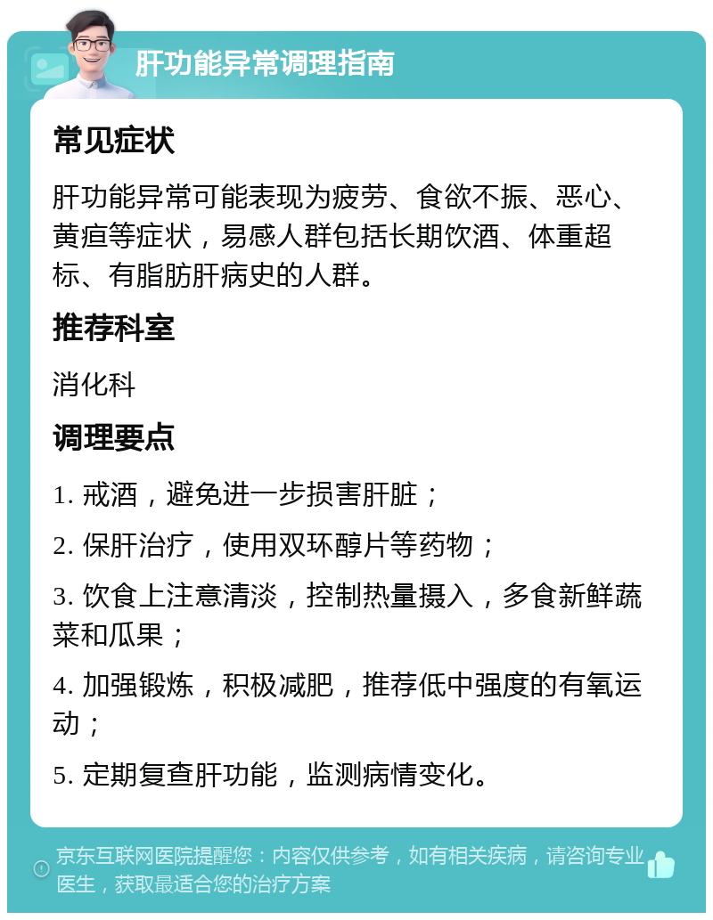 肝功能异常调理指南 常见症状 肝功能异常可能表现为疲劳、食欲不振、恶心、黄疸等症状，易感人群包括长期饮酒、体重超标、有脂肪肝病史的人群。 推荐科室 消化科 调理要点 1. 戒酒，避免进一步损害肝脏； 2. 保肝治疗，使用双环醇片等药物； 3. 饮食上注意清淡，控制热量摄入，多食新鲜蔬菜和瓜果； 4. 加强锻炼，积极减肥，推荐低中强度的有氧运动； 5. 定期复查肝功能，监测病情变化。