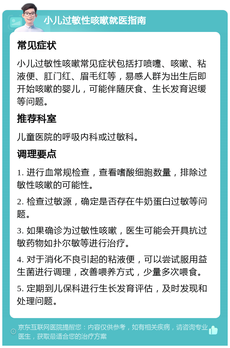 小儿过敏性咳嗽就医指南 常见症状 小儿过敏性咳嗽常见症状包括打喷嚏、咳嗽、粘液便、肛门红、眉毛红等，易感人群为出生后即开始咳嗽的婴儿，可能伴随厌食、生长发育迟缓等问题。 推荐科室 儿童医院的呼吸内科或过敏科。 调理要点 1. 进行血常规检查，查看嗜酸细胞数量，排除过敏性咳嗽的可能性。 2. 检查过敏源，确定是否存在牛奶蛋白过敏等问题。 3. 如果确诊为过敏性咳嗽，医生可能会开具抗过敏药物如扑尔敏等进行治疗。 4. 对于消化不良引起的粘液便，可以尝试服用益生菌进行调理，改善喂养方式，少量多次喂食。 5. 定期到儿保科进行生长发育评估，及时发现和处理问题。