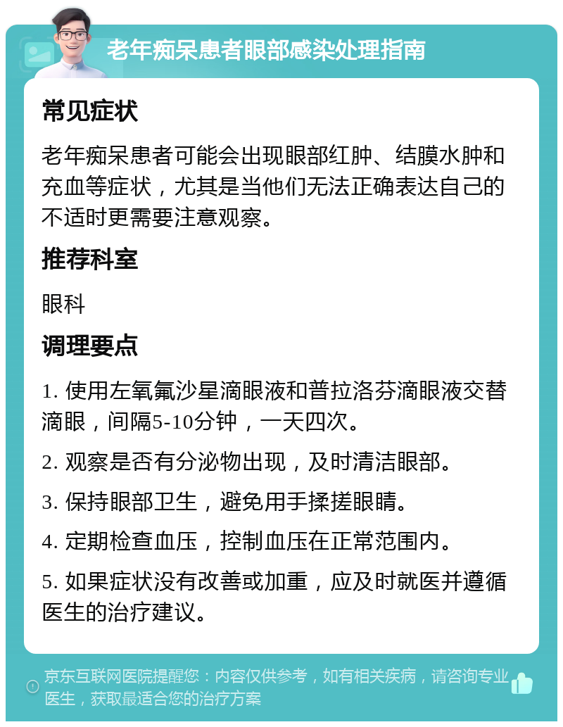 老年痴呆患者眼部感染处理指南 常见症状 老年痴呆患者可能会出现眼部红肿、结膜水肿和充血等症状，尤其是当他们无法正确表达自己的不适时更需要注意观察。 推荐科室 眼科 调理要点 1. 使用左氧氟沙星滴眼液和普拉洛芬滴眼液交替滴眼，间隔5-10分钟，一天四次。 2. 观察是否有分泌物出现，及时清洁眼部。 3. 保持眼部卫生，避免用手揉搓眼睛。 4. 定期检查血压，控制血压在正常范围内。 5. 如果症状没有改善或加重，应及时就医并遵循医生的治疗建议。