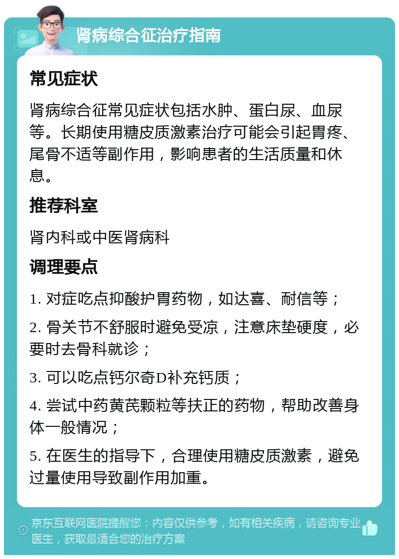 肾病综合征治疗指南 常见症状 肾病综合征常见症状包括水肿、蛋白尿、血尿等。长期使用糖皮质激素治疗可能会引起胃疼、尾骨不适等副作用，影响患者的生活质量和休息。 推荐科室 肾内科或中医肾病科 调理要点 1. 对症吃点抑酸护胃药物，如达喜、耐信等； 2. 骨关节不舒服时避免受凉，注意床垫硬度，必要时去骨科就诊； 3. 可以吃点钙尔奇D补充钙质； 4. 尝试中药黄芪颗粒等扶正的药物，帮助改善身体一般情况； 5. 在医生的指导下，合理使用糖皮质激素，避免过量使用导致副作用加重。