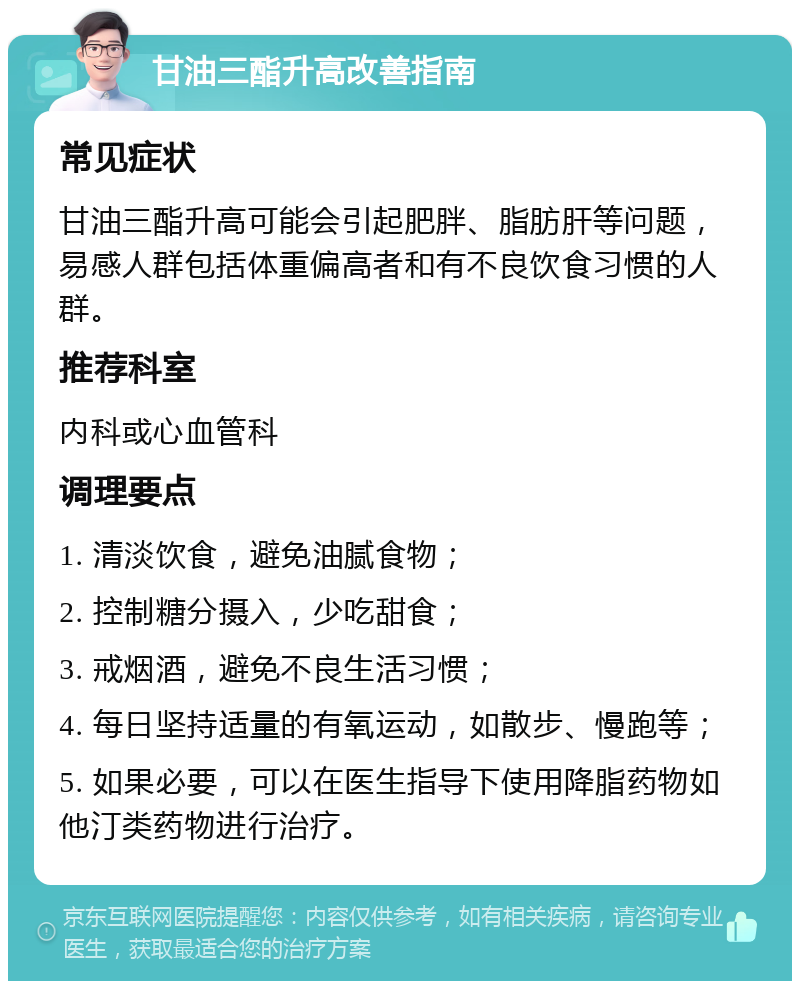 甘油三酯升高改善指南 常见症状 甘油三酯升高可能会引起肥胖、脂肪肝等问题，易感人群包括体重偏高者和有不良饮食习惯的人群。 推荐科室 内科或心血管科 调理要点 1. 清淡饮食，避免油腻食物； 2. 控制糖分摄入，少吃甜食； 3. 戒烟酒，避免不良生活习惯； 4. 每日坚持适量的有氧运动，如散步、慢跑等； 5. 如果必要，可以在医生指导下使用降脂药物如他汀类药物进行治疗。