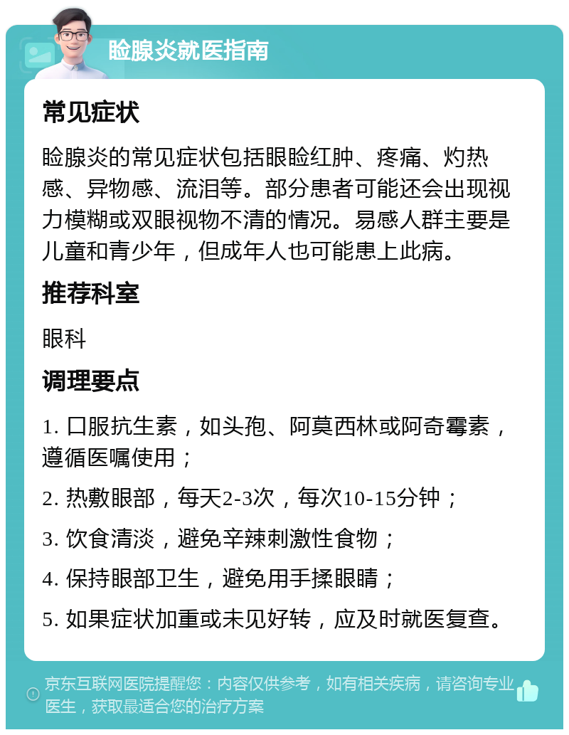 睑腺炎就医指南 常见症状 睑腺炎的常见症状包括眼睑红肿、疼痛、灼热感、异物感、流泪等。部分患者可能还会出现视力模糊或双眼视物不清的情况。易感人群主要是儿童和青少年，但成年人也可能患上此病。 推荐科室 眼科 调理要点 1. 口服抗生素，如头孢、阿莫西林或阿奇霉素，遵循医嘱使用； 2. 热敷眼部，每天2-3次，每次10-15分钟； 3. 饮食清淡，避免辛辣刺激性食物； 4. 保持眼部卫生，避免用手揉眼睛； 5. 如果症状加重或未见好转，应及时就医复查。