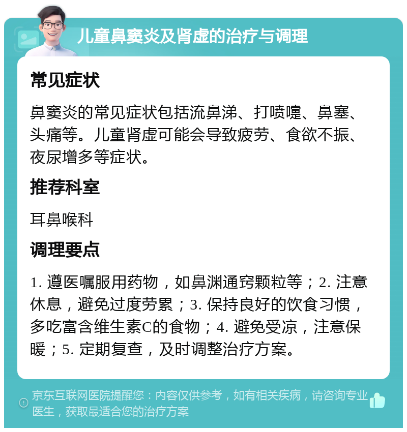 儿童鼻窦炎及肾虚的治疗与调理 常见症状 鼻窦炎的常见症状包括流鼻涕、打喷嚏、鼻塞、头痛等。儿童肾虚可能会导致疲劳、食欲不振、夜尿增多等症状。 推荐科室 耳鼻喉科 调理要点 1. 遵医嘱服用药物，如鼻渊通窍颗粒等；2. 注意休息，避免过度劳累；3. 保持良好的饮食习惯，多吃富含维生素C的食物；4. 避免受凉，注意保暖；5. 定期复查，及时调整治疗方案。