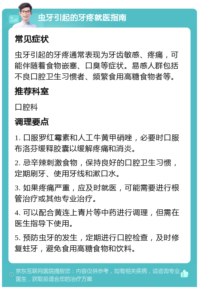 虫牙引起的牙疼就医指南 常见症状 虫牙引起的牙疼通常表现为牙齿敏感、疼痛，可能伴随着食物嵌塞、口臭等症状。易感人群包括不良口腔卫生习惯者、频繁食用高糖食物者等。 推荐科室 口腔科 调理要点 1. 口服罗红霉素和人工牛黄甲硝唑，必要时口服布洛芬缓释胶囊以缓解疼痛和消炎。 2. 忌辛辣刺激食物，保持良好的口腔卫生习惯，定期刷牙、使用牙线和漱口水。 3. 如果疼痛严重，应及时就医，可能需要进行根管治疗或其他专业治疗。 4. 可以配合黄连上青片等中药进行调理，但需在医生指导下使用。 5. 预防虫牙的发生，定期进行口腔检查，及时修复蛀牙，避免食用高糖食物和饮料。