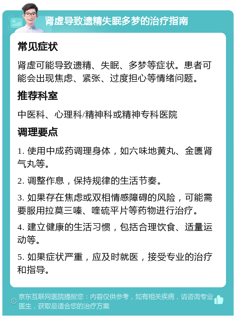 肾虚导致遗精失眠多梦的治疗指南 常见症状 肾虚可能导致遗精、失眠、多梦等症状。患者可能会出现焦虑、紧张、过度担心等情绪问题。 推荐科室 中医科、心理科/精神科或精神专科医院 调理要点 1. 使用中成药调理身体，如六味地黄丸、金匮肾气丸等。 2. 调整作息，保持规律的生活节奏。 3. 如果存在焦虑或双相情感障碍的风险，可能需要服用拉莫三嗪、喹硫平片等药物进行治疗。 4. 建立健康的生活习惯，包括合理饮食、适量运动等。 5. 如果症状严重，应及时就医，接受专业的治疗和指导。