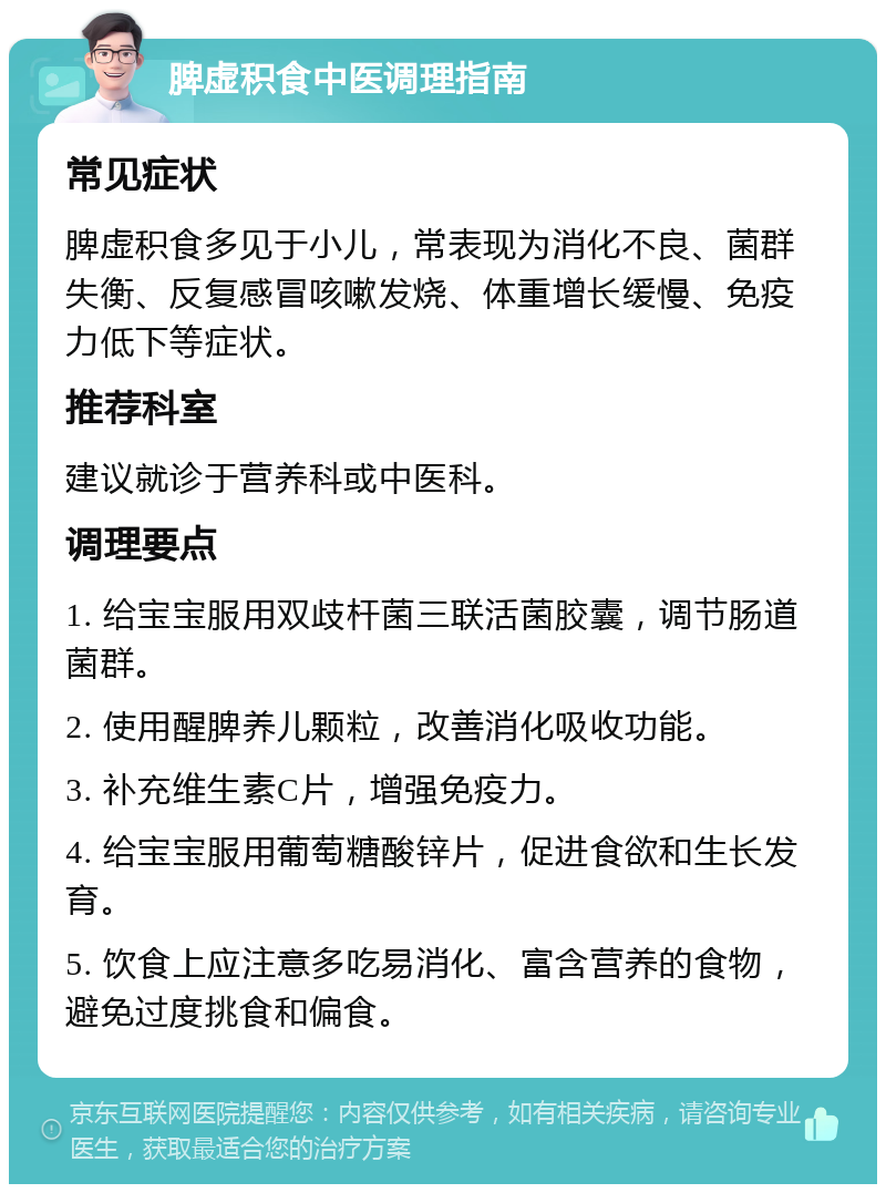 脾虚积食中医调理指南 常见症状 脾虚积食多见于小儿，常表现为消化不良、菌群失衡、反复感冒咳嗽发烧、体重增长缓慢、免疫力低下等症状。 推荐科室 建议就诊于营养科或中医科。 调理要点 1. 给宝宝服用双歧杆菌三联活菌胶囊，调节肠道菌群。 2. 使用醒脾养儿颗粒，改善消化吸收功能。 3. 补充维生素C片，增强免疫力。 4. 给宝宝服用葡萄糖酸锌片，促进食欲和生长发育。 5. 饮食上应注意多吃易消化、富含营养的食物，避免过度挑食和偏食。