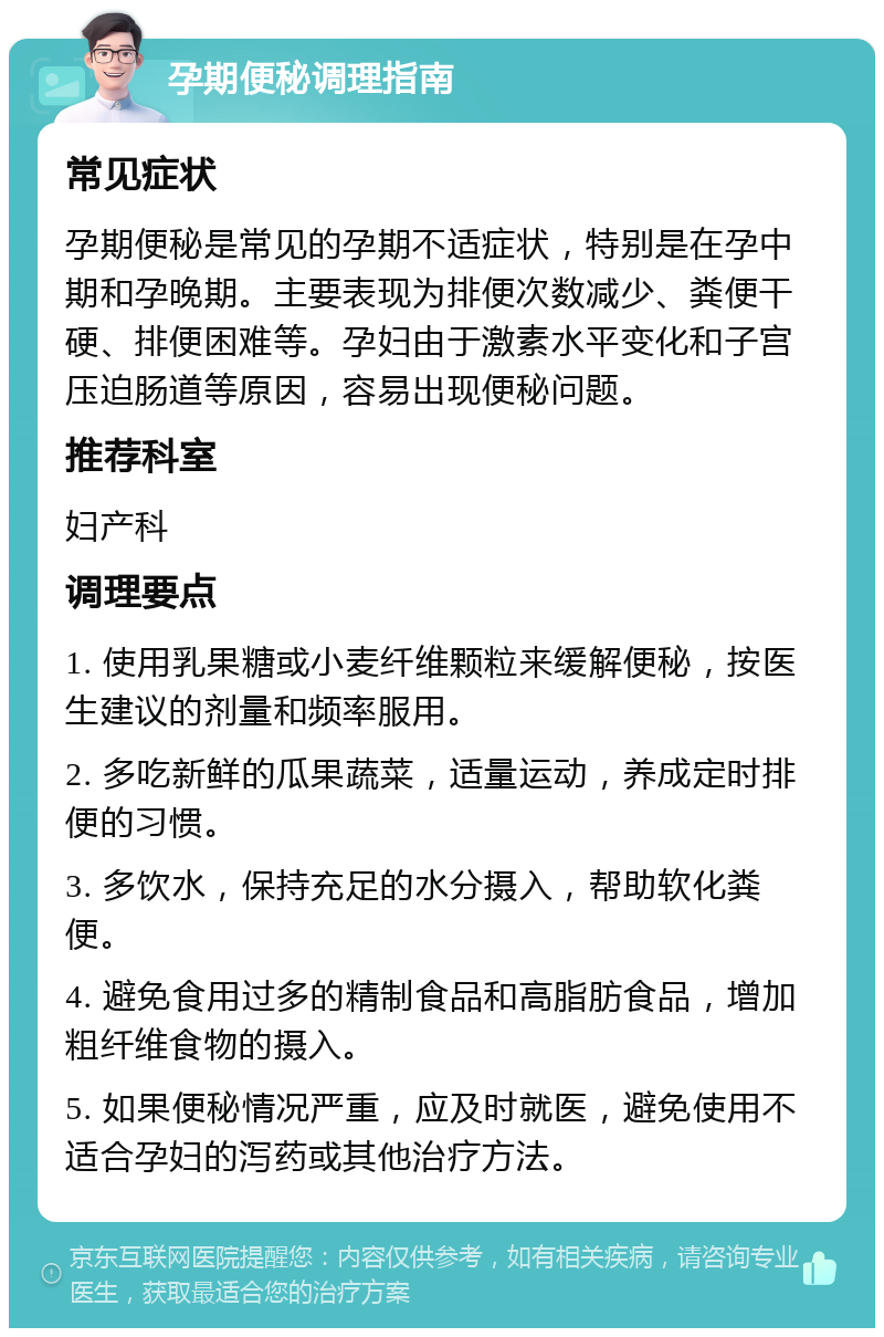 孕期便秘调理指南 常见症状 孕期便秘是常见的孕期不适症状，特别是在孕中期和孕晚期。主要表现为排便次数减少、粪便干硬、排便困难等。孕妇由于激素水平变化和子宫压迫肠道等原因，容易出现便秘问题。 推荐科室 妇产科 调理要点 1. 使用乳果糖或小麦纤维颗粒来缓解便秘，按医生建议的剂量和频率服用。 2. 多吃新鲜的瓜果蔬菜，适量运动，养成定时排便的习惯。 3. 多饮水，保持充足的水分摄入，帮助软化粪便。 4. 避免食用过多的精制食品和高脂肪食品，增加粗纤维食物的摄入。 5. 如果便秘情况严重，应及时就医，避免使用不适合孕妇的泻药或其他治疗方法。