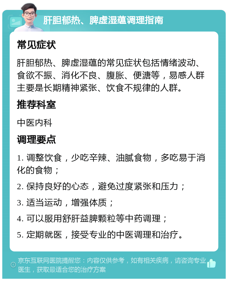 肝胆郁热、脾虚湿蕴调理指南 常见症状 肝胆郁热、脾虚湿蕴的常见症状包括情绪波动、食欲不振、消化不良、腹胀、便溏等，易感人群主要是长期精神紧张、饮食不规律的人群。 推荐科室 中医内科 调理要点 1. 调整饮食，少吃辛辣、油腻食物，多吃易于消化的食物； 2. 保持良好的心态，避免过度紧张和压力； 3. 适当运动，增强体质； 4. 可以服用舒肝益脾颗粒等中药调理； 5. 定期就医，接受专业的中医调理和治疗。