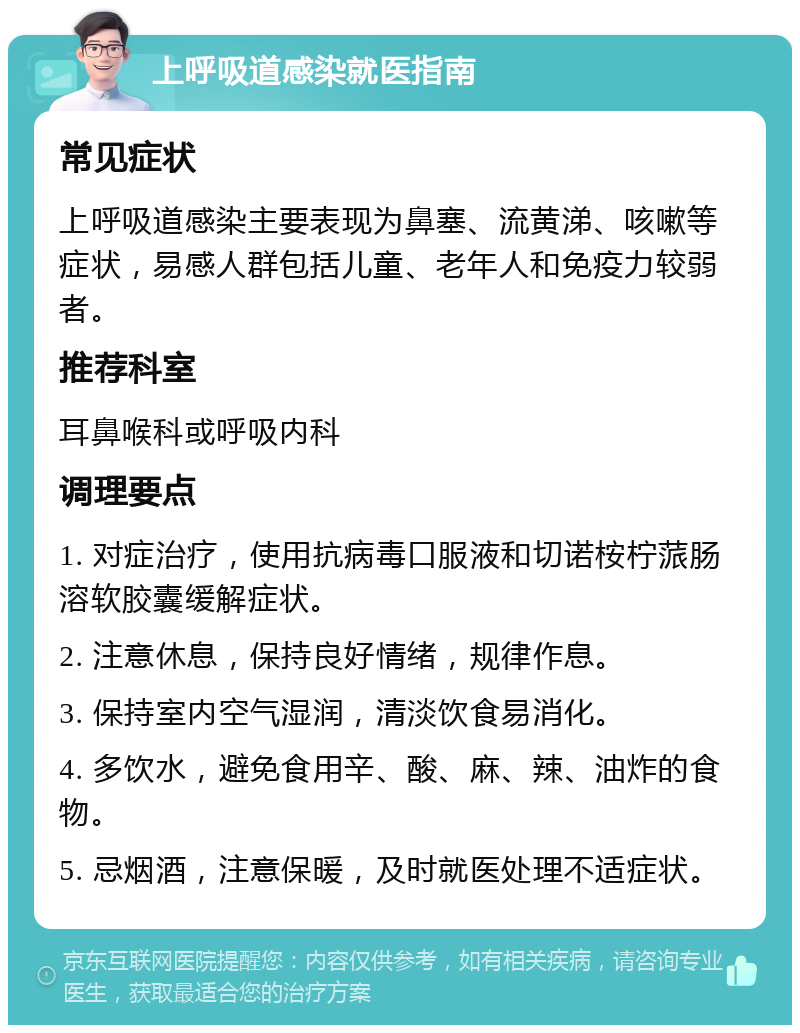 上呼吸道感染就医指南 常见症状 上呼吸道感染主要表现为鼻塞、流黄涕、咳嗽等症状，易感人群包括儿童、老年人和免疫力较弱者。 推荐科室 耳鼻喉科或呼吸内科 调理要点 1. 对症治疗，使用抗病毒口服液和切诺桉柠蒎肠溶软胶囊缓解症状。 2. 注意休息，保持良好情绪，规律作息。 3. 保持室内空气湿润，清淡饮食易消化。 4. 多饮水，避免食用辛、酸、麻、辣、油炸的食物。 5. 忌烟酒，注意保暖，及时就医处理不适症状。