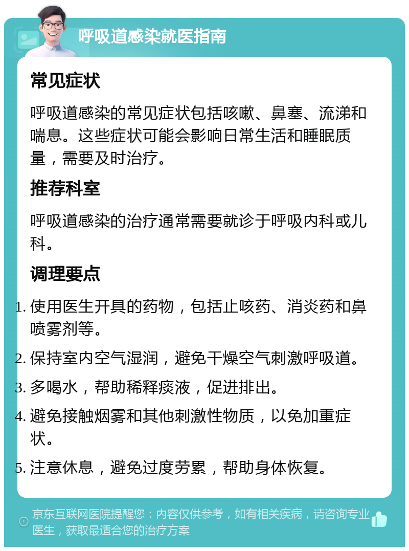 呼吸道感染就医指南 常见症状 呼吸道感染的常见症状包括咳嗽、鼻塞、流涕和喘息。这些症状可能会影响日常生活和睡眠质量，需要及时治疗。 推荐科室 呼吸道感染的治疗通常需要就诊于呼吸内科或儿科。 调理要点 使用医生开具的药物，包括止咳药、消炎药和鼻喷雾剂等。 保持室内空气湿润，避免干燥空气刺激呼吸道。 多喝水，帮助稀释痰液，促进排出。 避免接触烟雾和其他刺激性物质，以免加重症状。 注意休息，避免过度劳累，帮助身体恢复。