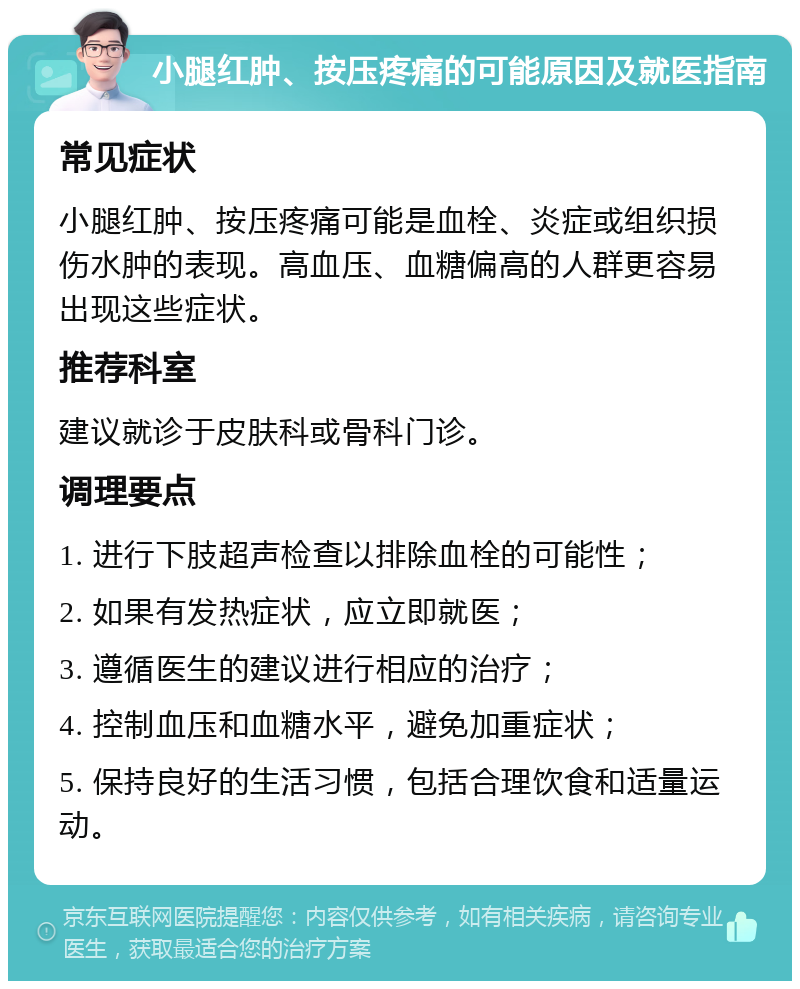 小腿红肿、按压疼痛的可能原因及就医指南 常见症状 小腿红肿、按压疼痛可能是血栓、炎症或组织损伤水肿的表现。高血压、血糖偏高的人群更容易出现这些症状。 推荐科室 建议就诊于皮肤科或骨科门诊。 调理要点 1. 进行下肢超声检查以排除血栓的可能性； 2. 如果有发热症状，应立即就医； 3. 遵循医生的建议进行相应的治疗； 4. 控制血压和血糖水平，避免加重症状； 5. 保持良好的生活习惯，包括合理饮食和适量运动。