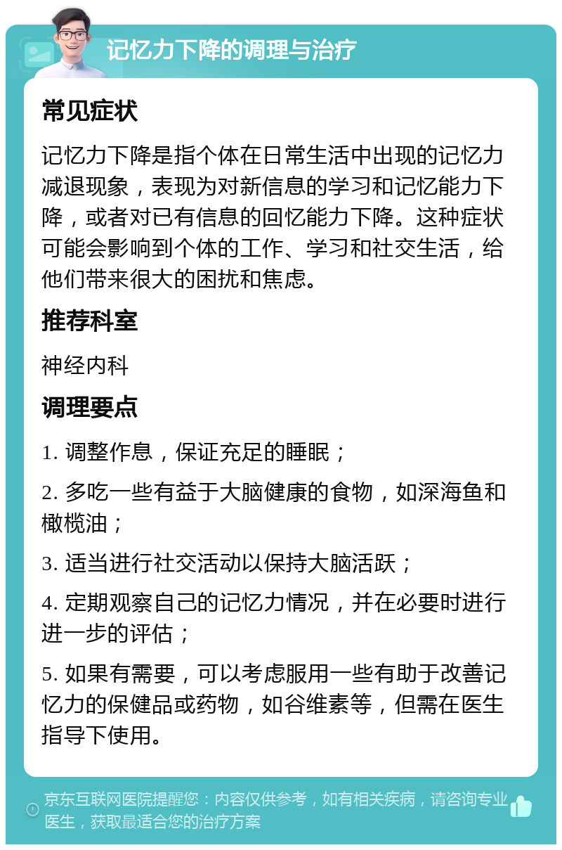 记忆力下降的调理与治疗 常见症状 记忆力下降是指个体在日常生活中出现的记忆力减退现象，表现为对新信息的学习和记忆能力下降，或者对已有信息的回忆能力下降。这种症状可能会影响到个体的工作、学习和社交生活，给他们带来很大的困扰和焦虑。 推荐科室 神经内科 调理要点 1. 调整作息，保证充足的睡眠； 2. 多吃一些有益于大脑健康的食物，如深海鱼和橄榄油； 3. 适当进行社交活动以保持大脑活跃； 4. 定期观察自己的记忆力情况，并在必要时进行进一步的评估； 5. 如果有需要，可以考虑服用一些有助于改善记忆力的保健品或药物，如谷维素等，但需在医生指导下使用。