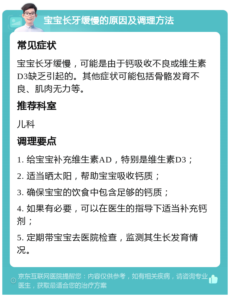 宝宝长牙缓慢的原因及调理方法 常见症状 宝宝长牙缓慢，可能是由于钙吸收不良或维生素D3缺乏引起的。其他症状可能包括骨骼发育不良、肌肉无力等。 推荐科室 儿科 调理要点 1. 给宝宝补充维生素AD，特别是维生素D3； 2. 适当晒太阳，帮助宝宝吸收钙质； 3. 确保宝宝的饮食中包含足够的钙质； 4. 如果有必要，可以在医生的指导下适当补充钙剂； 5. 定期带宝宝去医院检查，监测其生长发育情况。