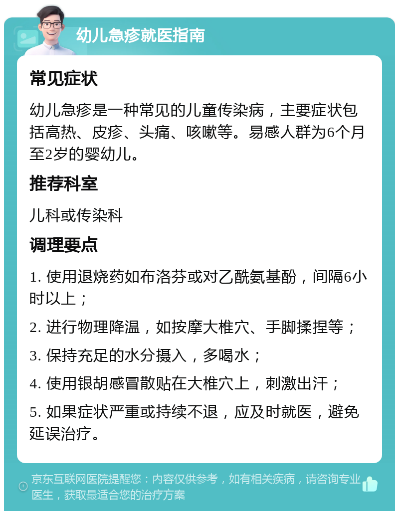 幼儿急疹就医指南 常见症状 幼儿急疹是一种常见的儿童传染病，主要症状包括高热、皮疹、头痛、咳嗽等。易感人群为6个月至2岁的婴幼儿。 推荐科室 儿科或传染科 调理要点 1. 使用退烧药如布洛芬或对乙酰氨基酚，间隔6小时以上； 2. 进行物理降温，如按摩大椎穴、手脚揉捏等； 3. 保持充足的水分摄入，多喝水； 4. 使用银胡感冒散贴在大椎穴上，刺激出汗； 5. 如果症状严重或持续不退，应及时就医，避免延误治疗。