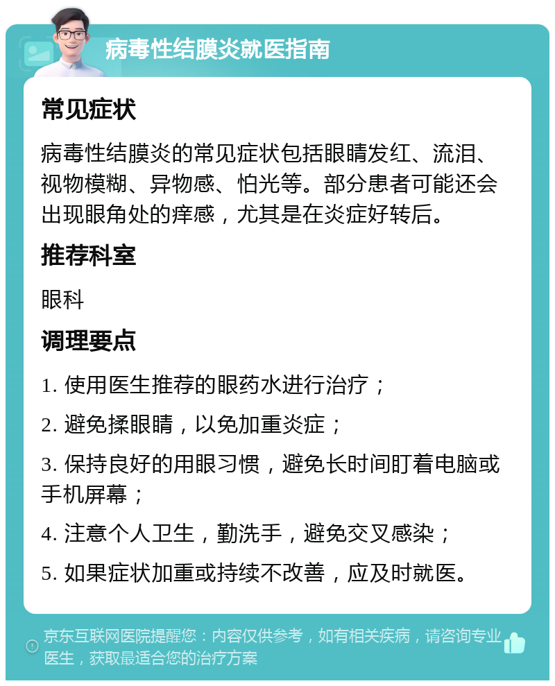 病毒性结膜炎就医指南 常见症状 病毒性结膜炎的常见症状包括眼睛发红、流泪、视物模糊、异物感、怕光等。部分患者可能还会出现眼角处的痒感，尤其是在炎症好转后。 推荐科室 眼科 调理要点 1. 使用医生推荐的眼药水进行治疗； 2. 避免揉眼睛，以免加重炎症； 3. 保持良好的用眼习惯，避免长时间盯着电脑或手机屏幕； 4. 注意个人卫生，勤洗手，避免交叉感染； 5. 如果症状加重或持续不改善，应及时就医。