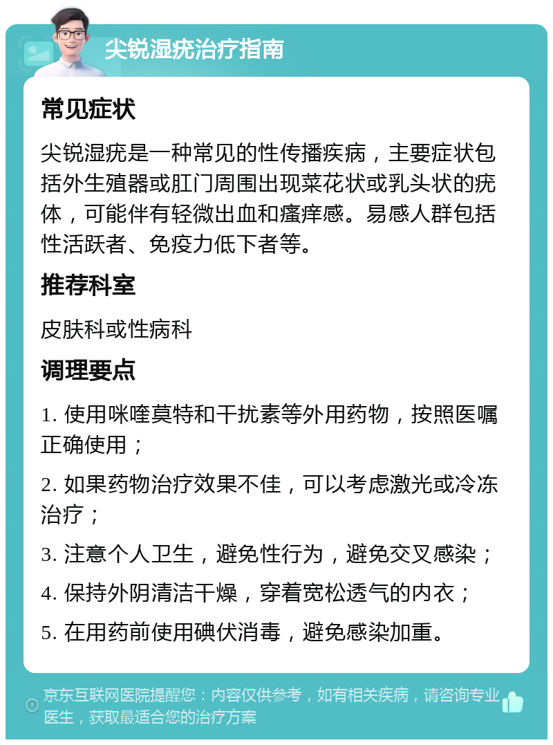 尖锐湿疣治疗指南 常见症状 尖锐湿疣是一种常见的性传播疾病，主要症状包括外生殖器或肛门周围出现菜花状或乳头状的疣体，可能伴有轻微出血和瘙痒感。易感人群包括性活跃者、免疫力低下者等。 推荐科室 皮肤科或性病科 调理要点 1. 使用咪喹莫特和干扰素等外用药物，按照医嘱正确使用； 2. 如果药物治疗效果不佳，可以考虑激光或冷冻治疗； 3. 注意个人卫生，避免性行为，避免交叉感染； 4. 保持外阴清洁干燥，穿着宽松透气的内衣； 5. 在用药前使用碘伏消毒，避免感染加重。