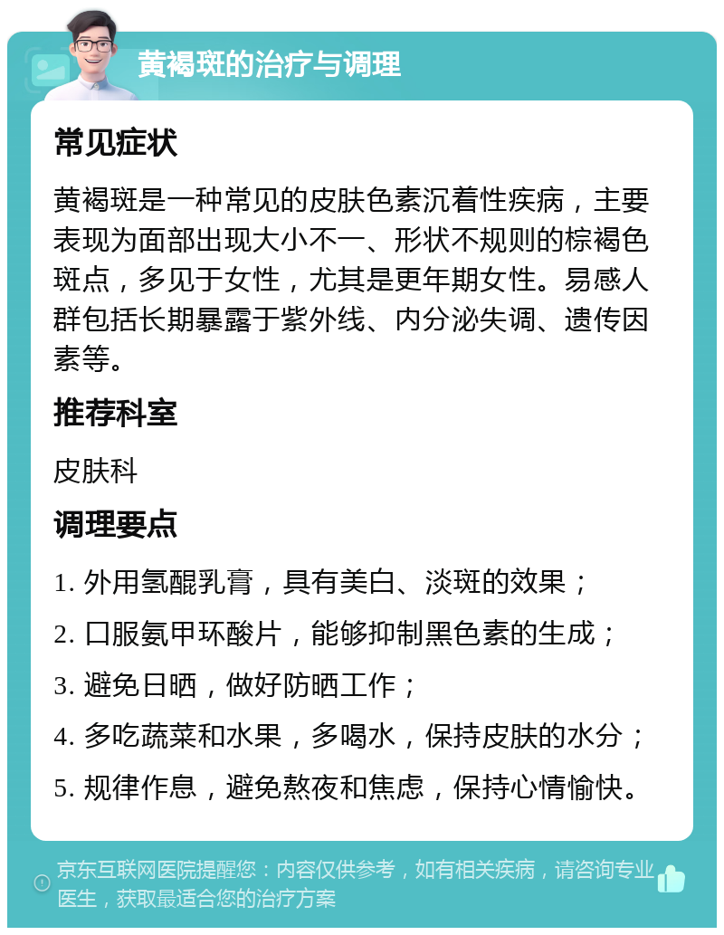 黄褐斑的治疗与调理 常见症状 黄褐斑是一种常见的皮肤色素沉着性疾病，主要表现为面部出现大小不一、形状不规则的棕褐色斑点，多见于女性，尤其是更年期女性。易感人群包括长期暴露于紫外线、内分泌失调、遗传因素等。 推荐科室 皮肤科 调理要点 1. 外用氢醌乳膏，具有美白、淡斑的效果； 2. 口服氨甲环酸片，能够抑制黑色素的生成； 3. 避免日晒，做好防晒工作； 4. 多吃蔬菜和水果，多喝水，保持皮肤的水分； 5. 规律作息，避免熬夜和焦虑，保持心情愉快。