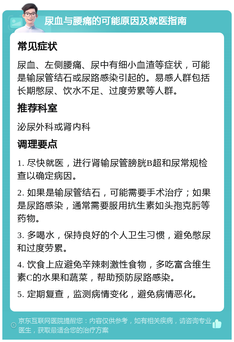 尿血与腰痛的可能原因及就医指南 常见症状 尿血、左侧腰痛、尿中有细小血渣等症状，可能是输尿管结石或尿路感染引起的。易感人群包括长期憋尿、饮水不足、过度劳累等人群。 推荐科室 泌尿外科或肾内科 调理要点 1. 尽快就医，进行肾输尿管膀胱B超和尿常规检查以确定病因。 2. 如果是输尿管结石，可能需要手术治疗；如果是尿路感染，通常需要服用抗生素如头孢克肟等药物。 3. 多喝水，保持良好的个人卫生习惯，避免憋尿和过度劳累。 4. 饮食上应避免辛辣刺激性食物，多吃富含维生素C的水果和蔬菜，帮助预防尿路感染。 5. 定期复查，监测病情变化，避免病情恶化。