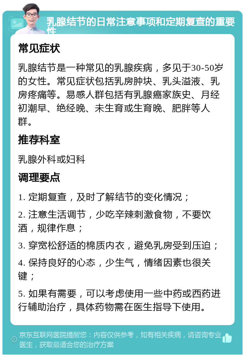 乳腺结节的日常注意事项和定期复查的重要性 常见症状 乳腺结节是一种常见的乳腺疾病，多见于30-50岁的女性。常见症状包括乳房肿块、乳头溢液、乳房疼痛等。易感人群包括有乳腺癌家族史、月经初潮早、绝经晚、未生育或生育晚、肥胖等人群。 推荐科室 乳腺外科或妇科 调理要点 1. 定期复查，及时了解结节的变化情况； 2. 注意生活调节，少吃辛辣刺激食物，不要饮酒，规律作息； 3. 穿宽松舒适的棉质内衣，避免乳房受到压迫； 4. 保持良好的心态，少生气，情绪因素也很关键； 5. 如果有需要，可以考虑使用一些中药或西药进行辅助治疗，具体药物需在医生指导下使用。