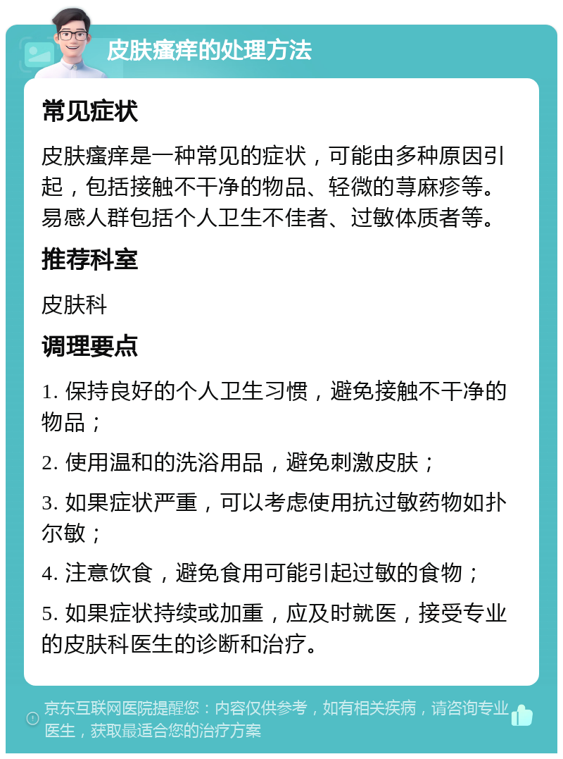 皮肤瘙痒的处理方法 常见症状 皮肤瘙痒是一种常见的症状，可能由多种原因引起，包括接触不干净的物品、轻微的荨麻疹等。易感人群包括个人卫生不佳者、过敏体质者等。 推荐科室 皮肤科 调理要点 1. 保持良好的个人卫生习惯，避免接触不干净的物品； 2. 使用温和的洗浴用品，避免刺激皮肤； 3. 如果症状严重，可以考虑使用抗过敏药物如扑尔敏； 4. 注意饮食，避免食用可能引起过敏的食物； 5. 如果症状持续或加重，应及时就医，接受专业的皮肤科医生的诊断和治疗。