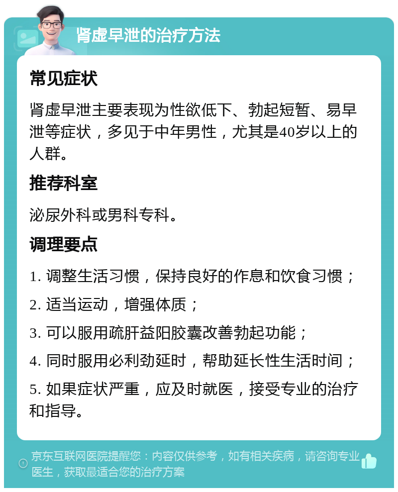 肾虚早泄的治疗方法 常见症状 肾虚早泄主要表现为性欲低下、勃起短暂、易早泄等症状，多见于中年男性，尤其是40岁以上的人群。 推荐科室 泌尿外科或男科专科。 调理要点 1. 调整生活习惯，保持良好的作息和饮食习惯； 2. 适当运动，增强体质； 3. 可以服用疏肝益阳胶囊改善勃起功能； 4. 同时服用必利劲延时，帮助延长性生活时间； 5. 如果症状严重，应及时就医，接受专业的治疗和指导。