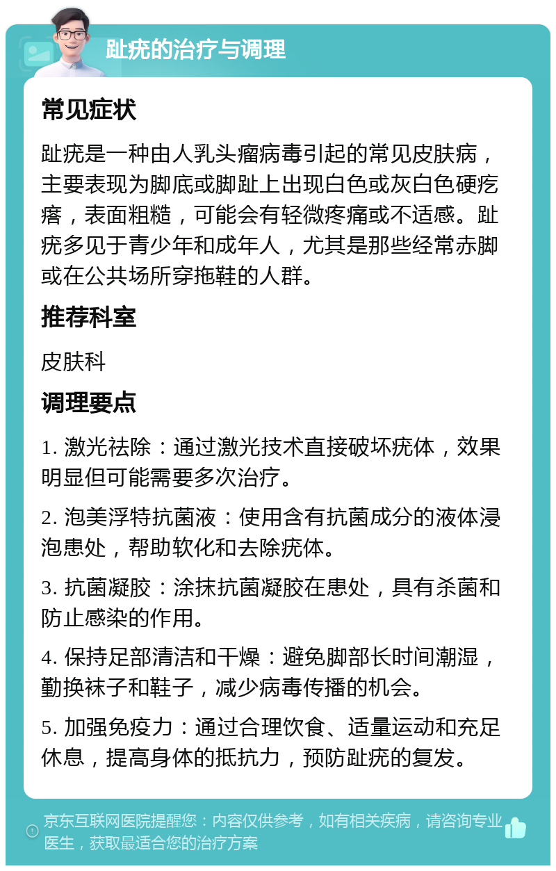 趾疣的治疗与调理 常见症状 趾疣是一种由人乳头瘤病毒引起的常见皮肤病，主要表现为脚底或脚趾上出现白色或灰白色硬疙瘩，表面粗糙，可能会有轻微疼痛或不适感。趾疣多见于青少年和成年人，尤其是那些经常赤脚或在公共场所穿拖鞋的人群。 推荐科室 皮肤科 调理要点 1. 激光祛除：通过激光技术直接破坏疣体，效果明显但可能需要多次治疗。 2. 泡美浮特抗菌液：使用含有抗菌成分的液体浸泡患处，帮助软化和去除疣体。 3. 抗菌凝胶：涂抹抗菌凝胶在患处，具有杀菌和防止感染的作用。 4. 保持足部清洁和干燥：避免脚部长时间潮湿，勤换袜子和鞋子，减少病毒传播的机会。 5. 加强免疫力：通过合理饮食、适量运动和充足休息，提高身体的抵抗力，预防趾疣的复发。