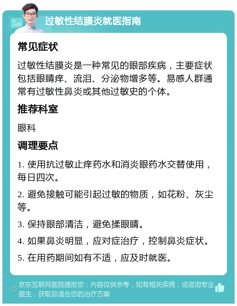 过敏性结膜炎就医指南 常见症状 过敏性结膜炎是一种常见的眼部疾病，主要症状包括眼睛痒、流泪、分泌物增多等。易感人群通常有过敏性鼻炎或其他过敏史的个体。 推荐科室 眼科 调理要点 1. 使用抗过敏止痒药水和消炎眼药水交替使用，每日四次。 2. 避免接触可能引起过敏的物质，如花粉、灰尘等。 3. 保持眼部清洁，避免揉眼睛。 4. 如果鼻炎明显，应对症治疗，控制鼻炎症状。 5. 在用药期间如有不适，应及时就医。