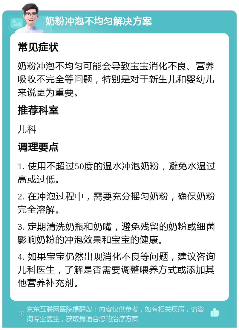 奶粉冲泡不均匀解决方案 常见症状 奶粉冲泡不均匀可能会导致宝宝消化不良、营养吸收不完全等问题，特别是对于新生儿和婴幼儿来说更为重要。 推荐科室 儿科 调理要点 1. 使用不超过50度的温水冲泡奶粉，避免水温过高或过低。 2. 在冲泡过程中，需要充分摇匀奶粉，确保奶粉完全溶解。 3. 定期清洗奶瓶和奶嘴，避免残留的奶粉或细菌影响奶粉的冲泡效果和宝宝的健康。 4. 如果宝宝仍然出现消化不良等问题，建议咨询儿科医生，了解是否需要调整喂养方式或添加其他营养补充剂。