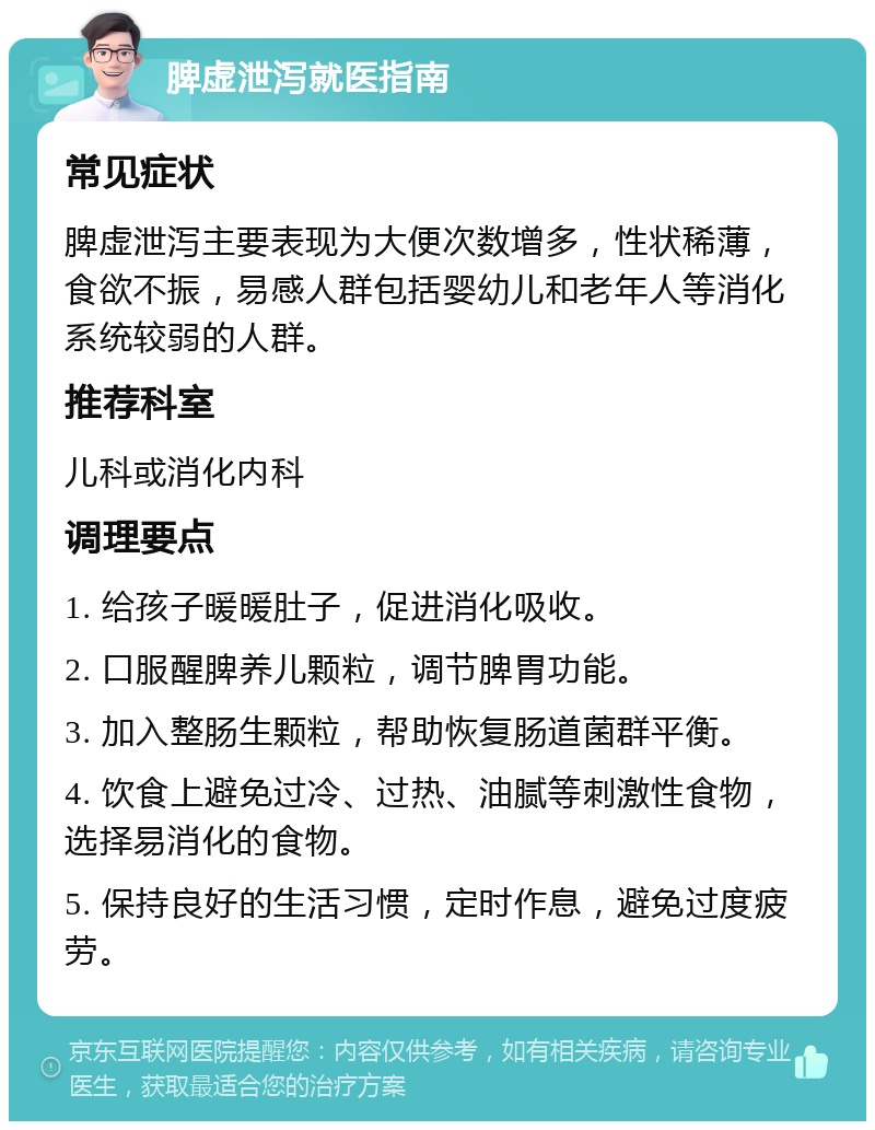 脾虚泄泻就医指南 常见症状 脾虚泄泻主要表现为大便次数增多，性状稀薄，食欲不振，易感人群包括婴幼儿和老年人等消化系统较弱的人群。 推荐科室 儿科或消化内科 调理要点 1. 给孩子暖暖肚子，促进消化吸收。 2. 口服醒脾养儿颗粒，调节脾胃功能。 3. 加入整肠生颗粒，帮助恢复肠道菌群平衡。 4. 饮食上避免过冷、过热、油腻等刺激性食物，选择易消化的食物。 5. 保持良好的生活习惯，定时作息，避免过度疲劳。