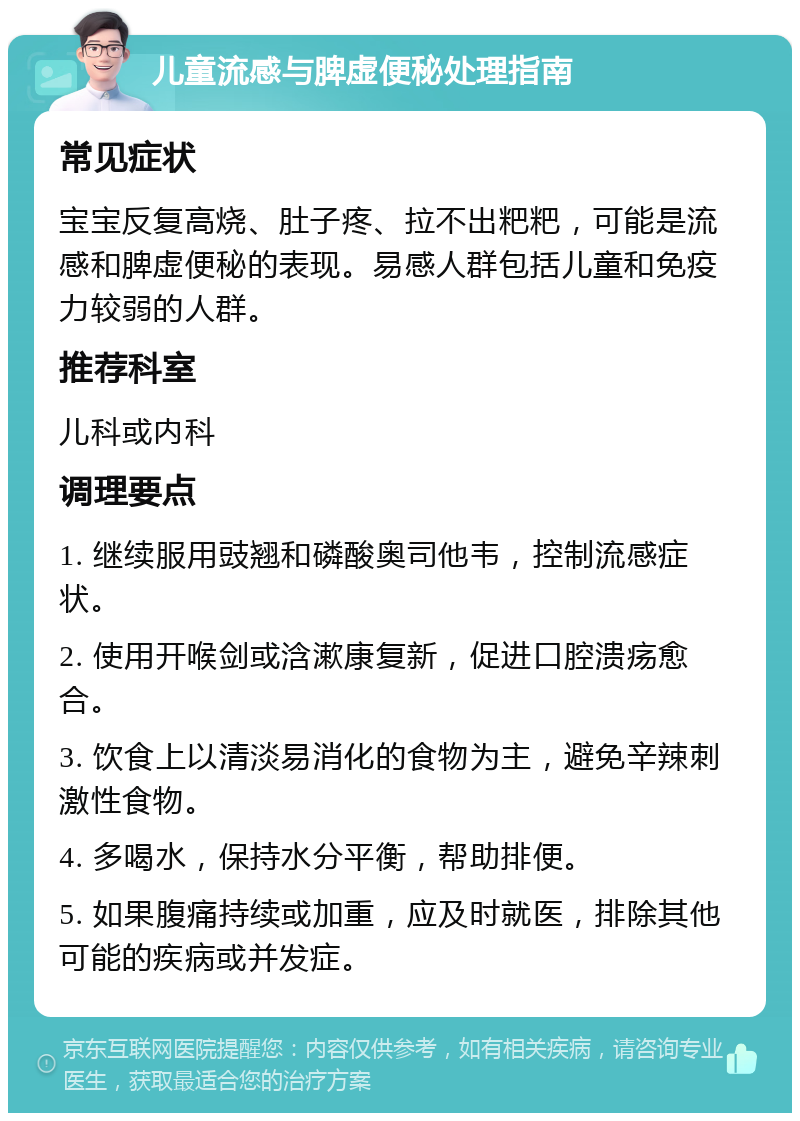 儿童流感与脾虚便秘处理指南 常见症状 宝宝反复高烧、肚子疼、拉不出粑粑，可能是流感和脾虚便秘的表现。易感人群包括儿童和免疫力较弱的人群。 推荐科室 儿科或内科 调理要点 1. 继续服用豉翘和磷酸奥司他韦，控制流感症状。 2. 使用开喉剑或浛漱康复新，促进口腔溃疡愈合。 3. 饮食上以清淡易消化的食物为主，避免辛辣刺激性食物。 4. 多喝水，保持水分平衡，帮助排便。 5. 如果腹痛持续或加重，应及时就医，排除其他可能的疾病或并发症。