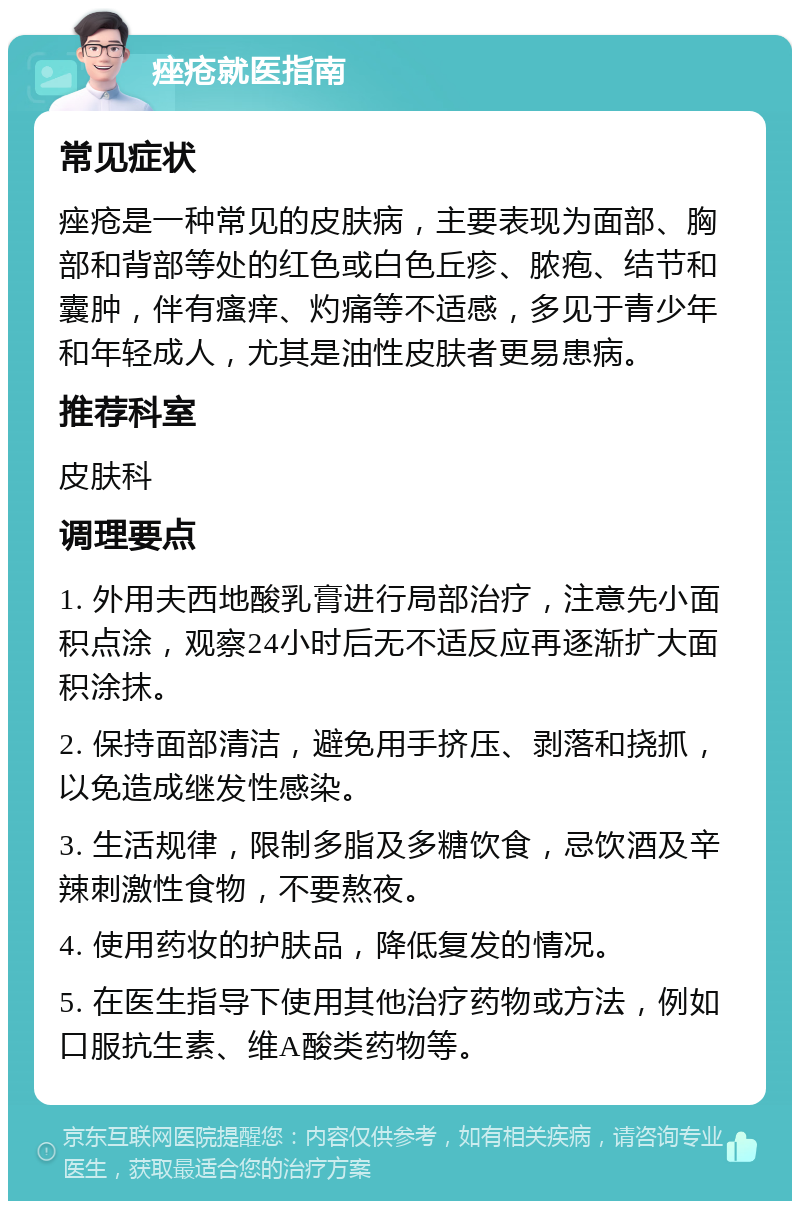 痤疮就医指南 常见症状 痤疮是一种常见的皮肤病，主要表现为面部、胸部和背部等处的红色或白色丘疹、脓疱、结节和囊肿，伴有瘙痒、灼痛等不适感，多见于青少年和年轻成人，尤其是油性皮肤者更易患病。 推荐科室 皮肤科 调理要点 1. 外用夫西地酸乳膏进行局部治疗，注意先小面积点涂，观察24小时后无不适反应再逐渐扩大面积涂抹。 2. 保持面部清洁，避免用手挤压、剥落和挠抓，以免造成继发性感染。 3. 生活规律，限制多脂及多糖饮食，忌饮酒及辛辣刺激性食物，不要熬夜。 4. 使用药妆的护肤品，降低复发的情况。 5. 在医生指导下使用其他治疗药物或方法，例如口服抗生素、维A酸类药物等。