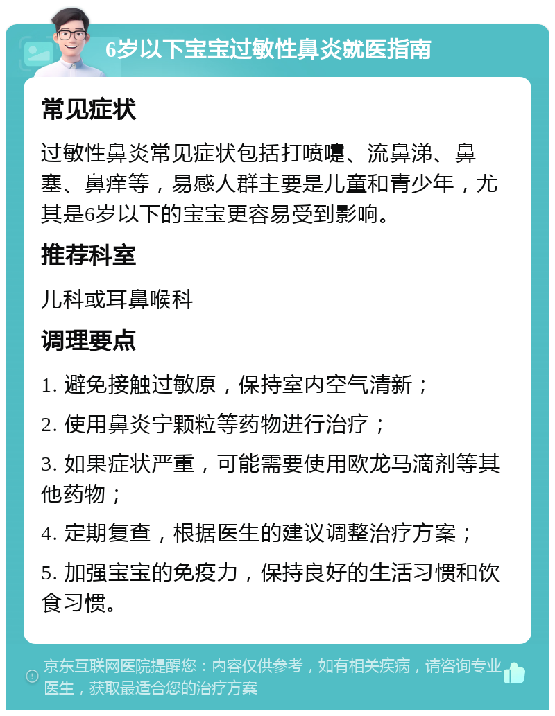 6岁以下宝宝过敏性鼻炎就医指南 常见症状 过敏性鼻炎常见症状包括打喷嚏、流鼻涕、鼻塞、鼻痒等，易感人群主要是儿童和青少年，尤其是6岁以下的宝宝更容易受到影响。 推荐科室 儿科或耳鼻喉科 调理要点 1. 避免接触过敏原，保持室内空气清新； 2. 使用鼻炎宁颗粒等药物进行治疗； 3. 如果症状严重，可能需要使用欧龙马滴剂等其他药物； 4. 定期复查，根据医生的建议调整治疗方案； 5. 加强宝宝的免疫力，保持良好的生活习惯和饮食习惯。