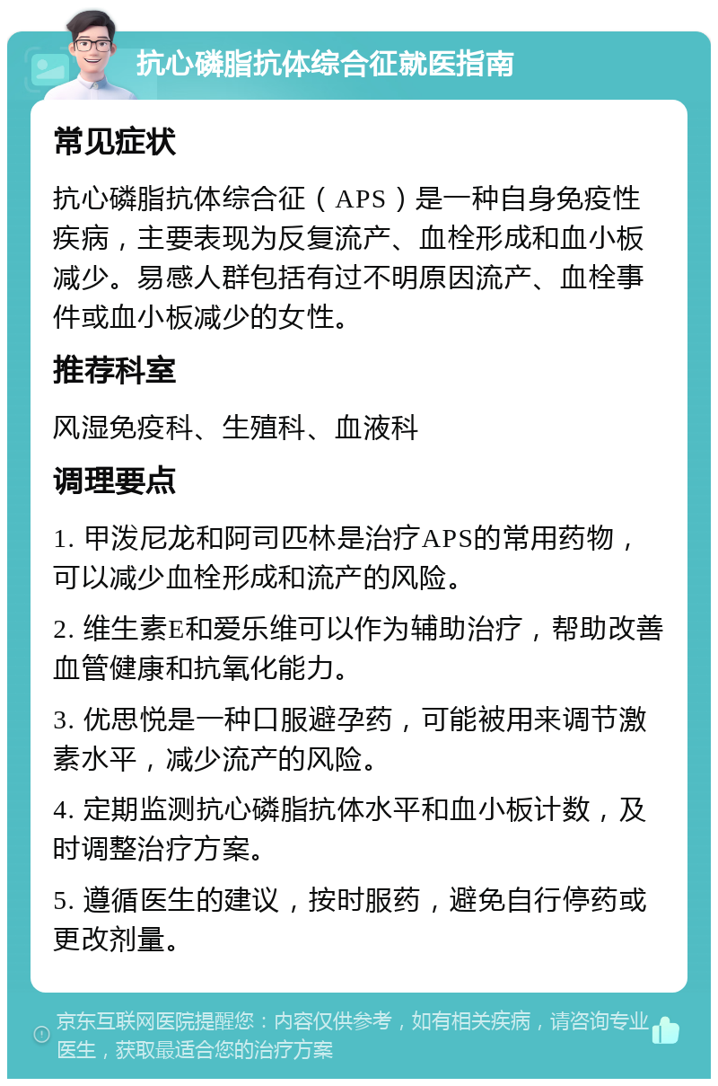 抗心磷脂抗体综合征就医指南 常见症状 抗心磷脂抗体综合征（APS）是一种自身免疫性疾病，主要表现为反复流产、血栓形成和血小板减少。易感人群包括有过不明原因流产、血栓事件或血小板减少的女性。 推荐科室 风湿免疫科、生殖科、血液科 调理要点 1. 甲泼尼龙和阿司匹林是治疗APS的常用药物，可以减少血栓形成和流产的风险。 2. 维生素E和爱乐维可以作为辅助治疗，帮助改善血管健康和抗氧化能力。 3. 优思悦是一种口服避孕药，可能被用来调节激素水平，减少流产的风险。 4. 定期监测抗心磷脂抗体水平和血小板计数，及时调整治疗方案。 5. 遵循医生的建议，按时服药，避免自行停药或更改剂量。