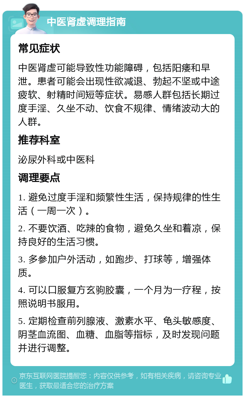 中医肾虚调理指南 常见症状 中医肾虚可能导致性功能障碍，包括阳痿和早泄。患者可能会出现性欲减退、勃起不坚或中途疲软、射精时间短等症状。易感人群包括长期过度手淫、久坐不动、饮食不规律、情绪波动大的人群。 推荐科室 泌尿外科或中医科 调理要点 1. 避免过度手淫和频繁性生活，保持规律的性生活（一周一次）。 2. 不要饮酒、吃辣的食物，避免久坐和着凉，保持良好的生活习惯。 3. 多参加户外活动，如跑步、打球等，增强体质。 4. 可以口服复方玄驹胶囊，一个月为一疗程，按照说明书服用。 5. 定期检查前列腺液、激素水平、龟头敏感度、阴茎血流图、血糖、血脂等指标，及时发现问题并进行调整。