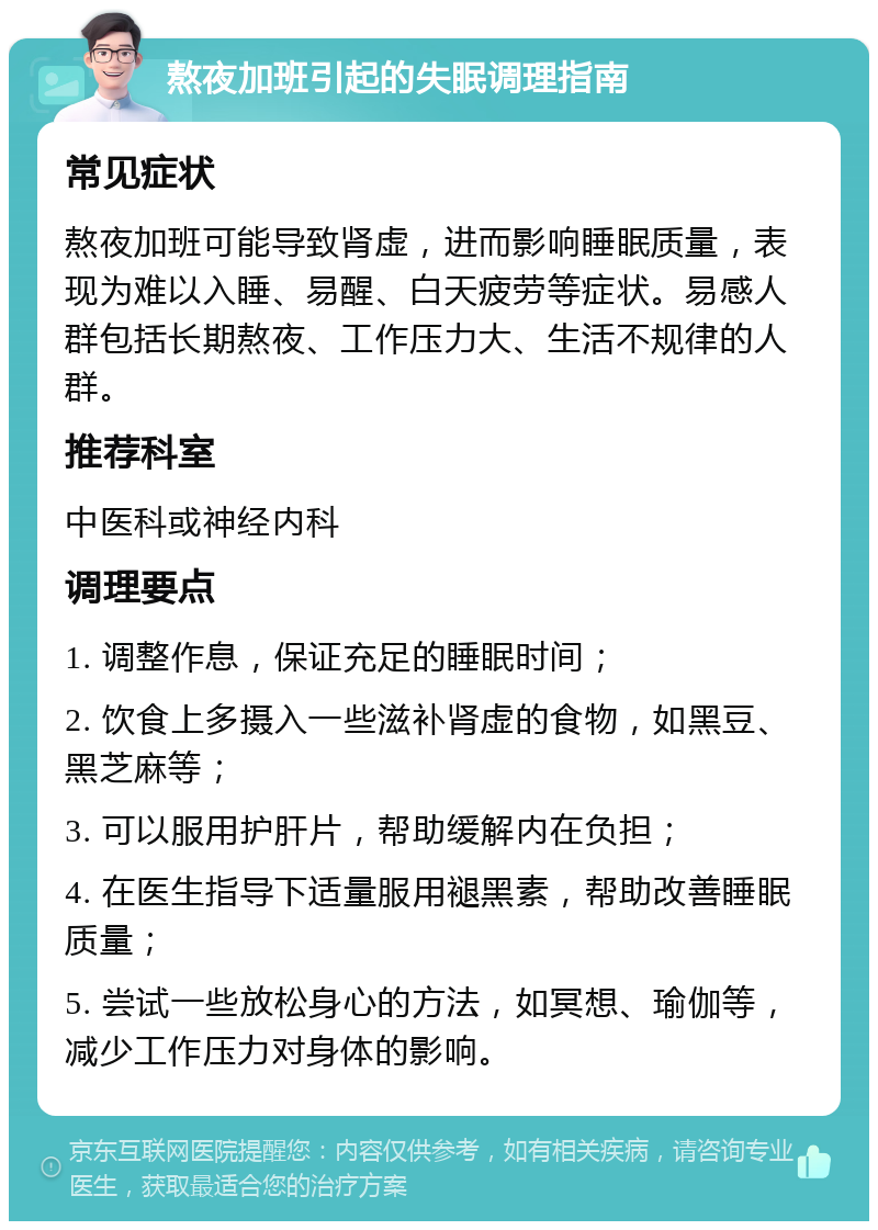 熬夜加班引起的失眠调理指南 常见症状 熬夜加班可能导致肾虚，进而影响睡眠质量，表现为难以入睡、易醒、白天疲劳等症状。易感人群包括长期熬夜、工作压力大、生活不规律的人群。 推荐科室 中医科或神经内科 调理要点 1. 调整作息，保证充足的睡眠时间； 2. 饮食上多摄入一些滋补肾虚的食物，如黑豆、黑芝麻等； 3. 可以服用护肝片，帮助缓解内在负担； 4. 在医生指导下适量服用褪黑素，帮助改善睡眠质量； 5. 尝试一些放松身心的方法，如冥想、瑜伽等，减少工作压力对身体的影响。