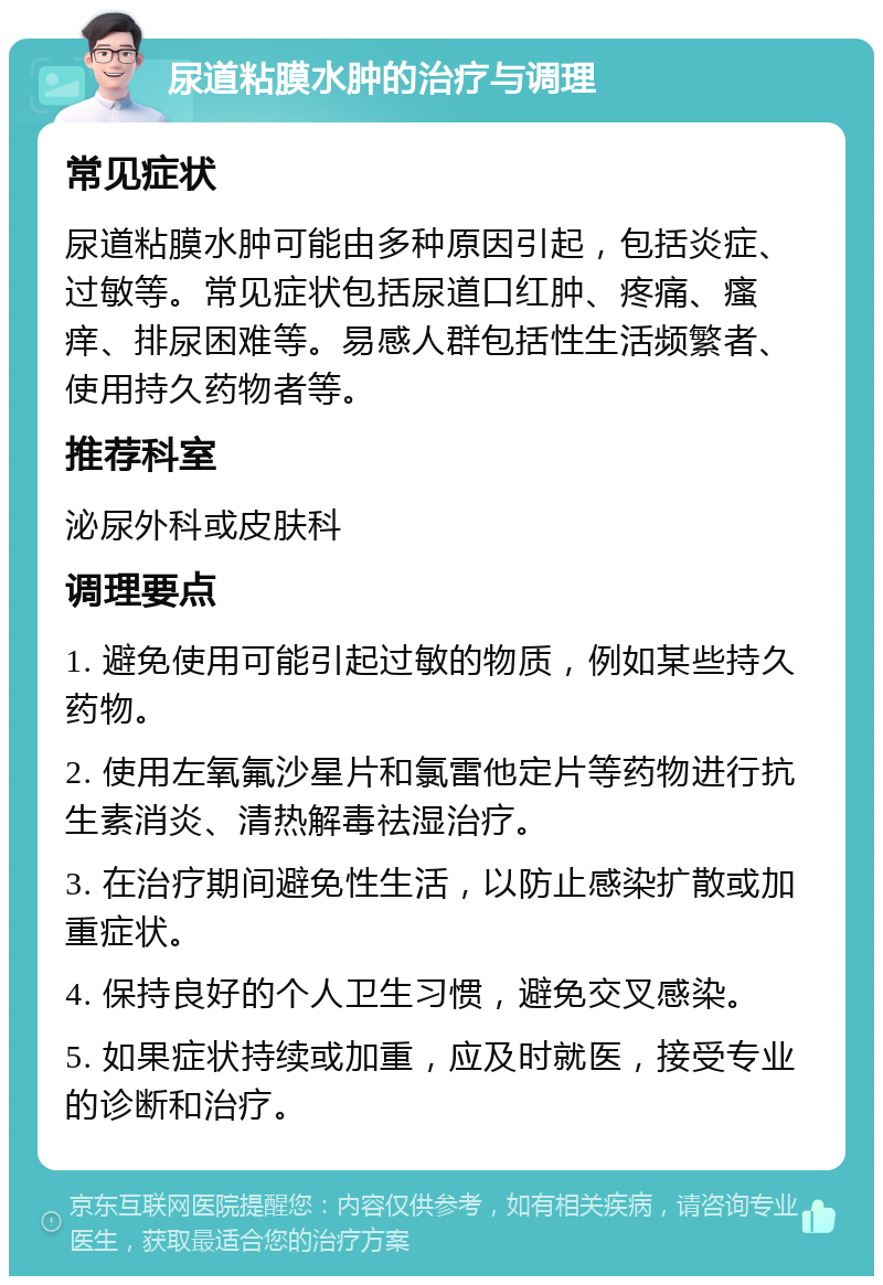 尿道粘膜水肿的治疗与调理 常见症状 尿道粘膜水肿可能由多种原因引起，包括炎症、过敏等。常见症状包括尿道口红肿、疼痛、瘙痒、排尿困难等。易感人群包括性生活频繁者、使用持久药物者等。 推荐科室 泌尿外科或皮肤科 调理要点 1. 避免使用可能引起过敏的物质，例如某些持久药物。 2. 使用左氧氟沙星片和氯雷他定片等药物进行抗生素消炎、清热解毒祛湿治疗。 3. 在治疗期间避免性生活，以防止感染扩散或加重症状。 4. 保持良好的个人卫生习惯，避免交叉感染。 5. 如果症状持续或加重，应及时就医，接受专业的诊断和治疗。