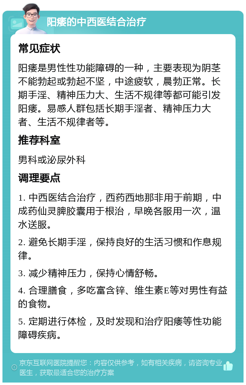 阳痿的中西医结合治疗 常见症状 阳痿是男性性功能障碍的一种，主要表现为阴茎不能勃起或勃起不坚，中途疲软，晨勃正常。长期手淫、精神压力大、生活不规律等都可能引发阳痿。易感人群包括长期手淫者、精神压力大者、生活不规律者等。 推荐科室 男科或泌尿外科 调理要点 1. 中西医结合治疗，西药西地那非用于前期，中成药仙灵脾胶囊用于根治，早晚各服用一次，温水送服。 2. 避免长期手淫，保持良好的生活习惯和作息规律。 3. 减少精神压力，保持心情舒畅。 4. 合理膳食，多吃富含锌、维生素E等对男性有益的食物。 5. 定期进行体检，及时发现和治疗阳痿等性功能障碍疾病。