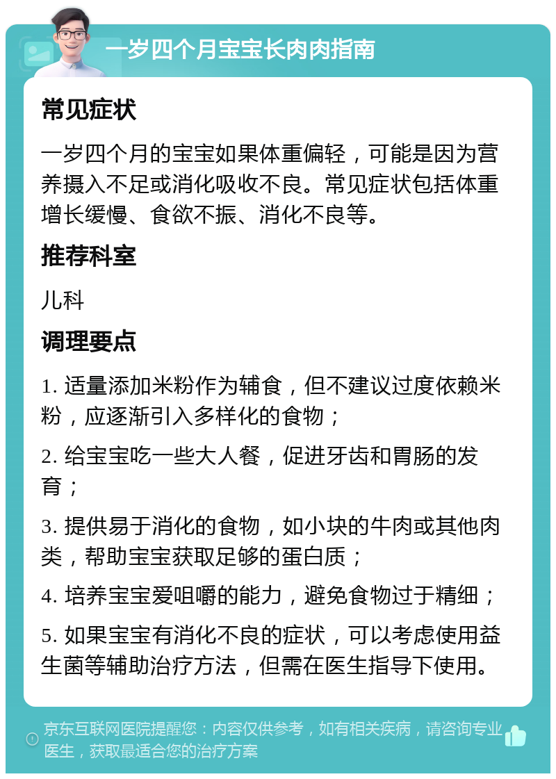 一岁四个月宝宝长肉肉指南 常见症状 一岁四个月的宝宝如果体重偏轻，可能是因为营养摄入不足或消化吸收不良。常见症状包括体重增长缓慢、食欲不振、消化不良等。 推荐科室 儿科 调理要点 1. 适量添加米粉作为辅食，但不建议过度依赖米粉，应逐渐引入多样化的食物； 2. 给宝宝吃一些大人餐，促进牙齿和胃肠的发育； 3. 提供易于消化的食物，如小块的牛肉或其他肉类，帮助宝宝获取足够的蛋白质； 4. 培养宝宝爱咀嚼的能力，避免食物过于精细； 5. 如果宝宝有消化不良的症状，可以考虑使用益生菌等辅助治疗方法，但需在医生指导下使用。