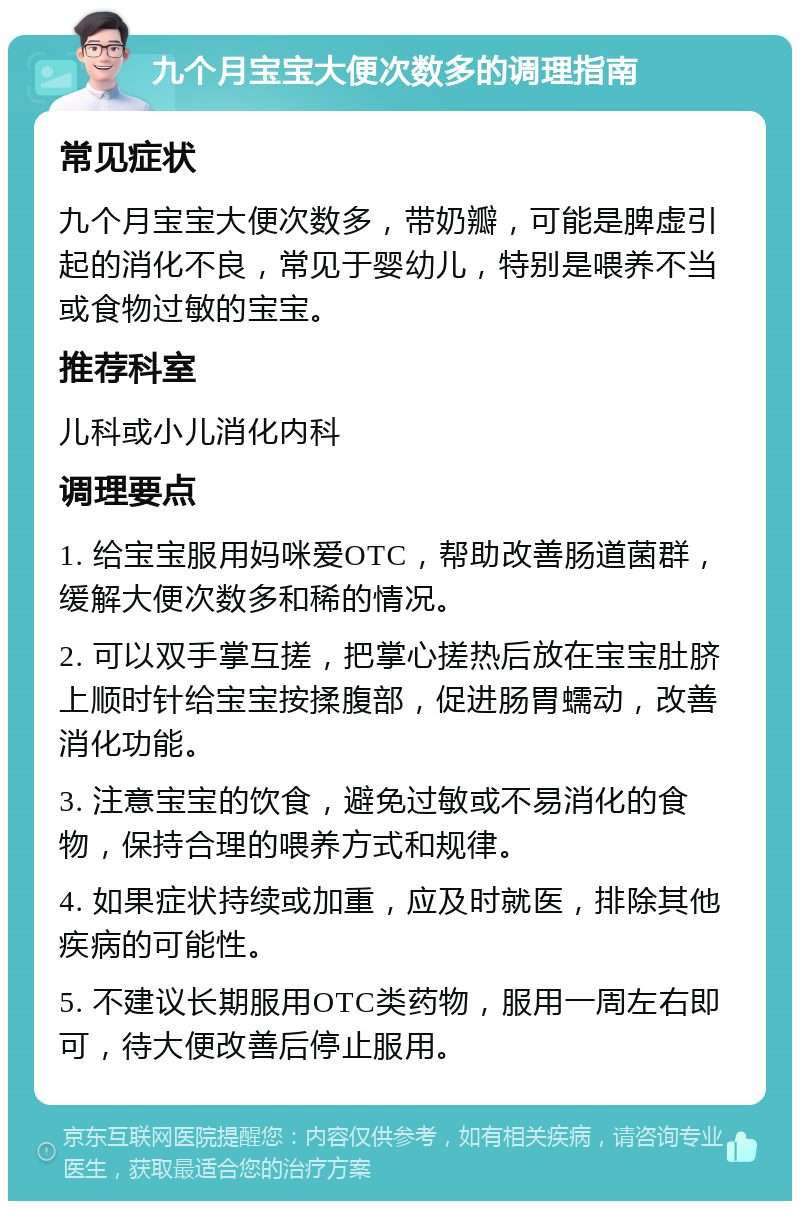 九个月宝宝大便次数多的调理指南 常见症状 九个月宝宝大便次数多，带奶瓣，可能是脾虚引起的消化不良，常见于婴幼儿，特别是喂养不当或食物过敏的宝宝。 推荐科室 儿科或小儿消化内科 调理要点 1. 给宝宝服用妈咪爱OTC，帮助改善肠道菌群，缓解大便次数多和稀的情况。 2. 可以双手掌互搓，把掌心搓热后放在宝宝肚脐上顺时针给宝宝按揉腹部，促进肠胃蠕动，改善消化功能。 3. 注意宝宝的饮食，避免过敏或不易消化的食物，保持合理的喂养方式和规律。 4. 如果症状持续或加重，应及时就医，排除其他疾病的可能性。 5. 不建议长期服用OTC类药物，服用一周左右即可，待大便改善后停止服用。