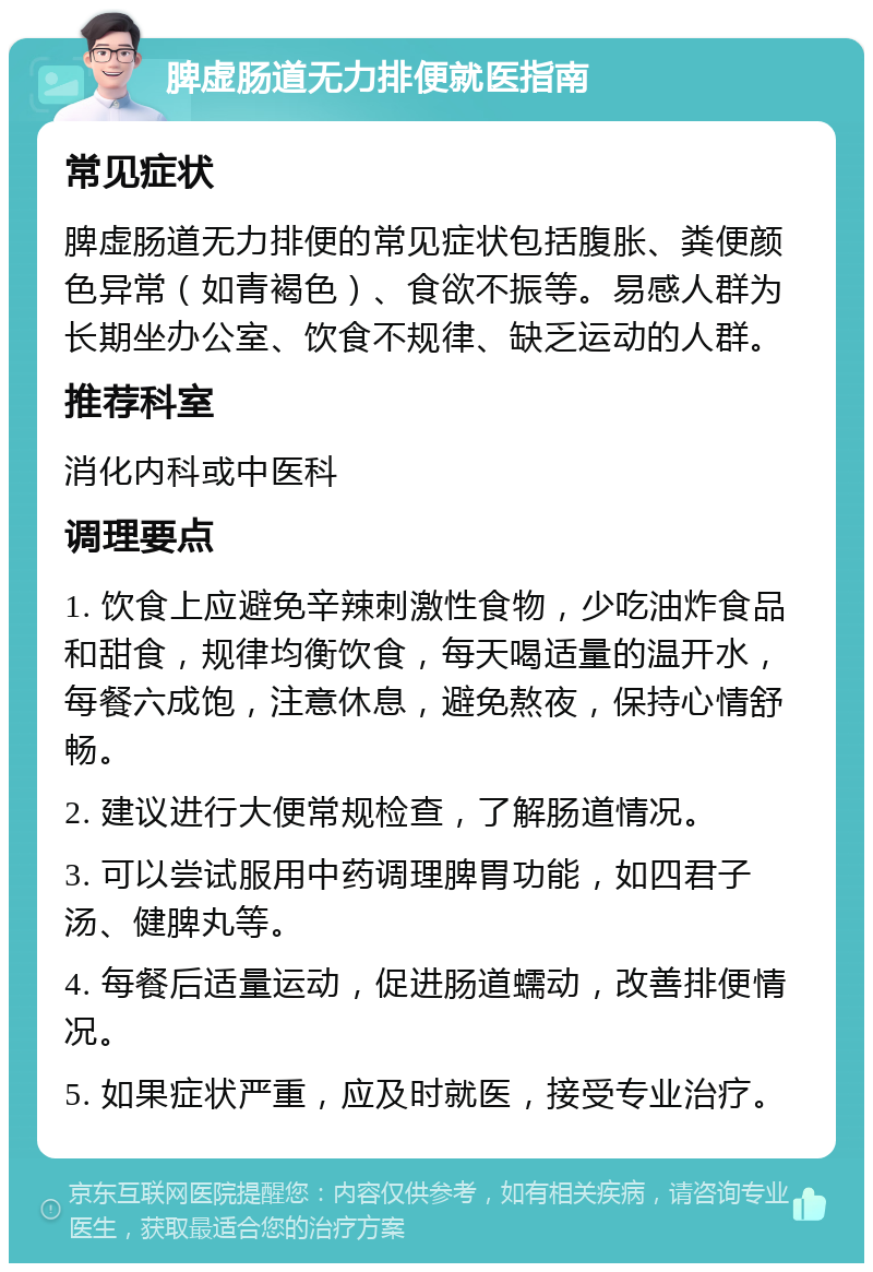 脾虚肠道无力排便就医指南 常见症状 脾虚肠道无力排便的常见症状包括腹胀、粪便颜色异常（如青褐色）、食欲不振等。易感人群为长期坐办公室、饮食不规律、缺乏运动的人群。 推荐科室 消化内科或中医科 调理要点 1. 饮食上应避免辛辣刺激性食物，少吃油炸食品和甜食，规律均衡饮食，每天喝适量的温开水，每餐六成饱，注意休息，避免熬夜，保持心情舒畅。 2. 建议进行大便常规检查，了解肠道情况。 3. 可以尝试服用中药调理脾胃功能，如四君子汤、健脾丸等。 4. 每餐后适量运动，促进肠道蠕动，改善排便情况。 5. 如果症状严重，应及时就医，接受专业治疗。