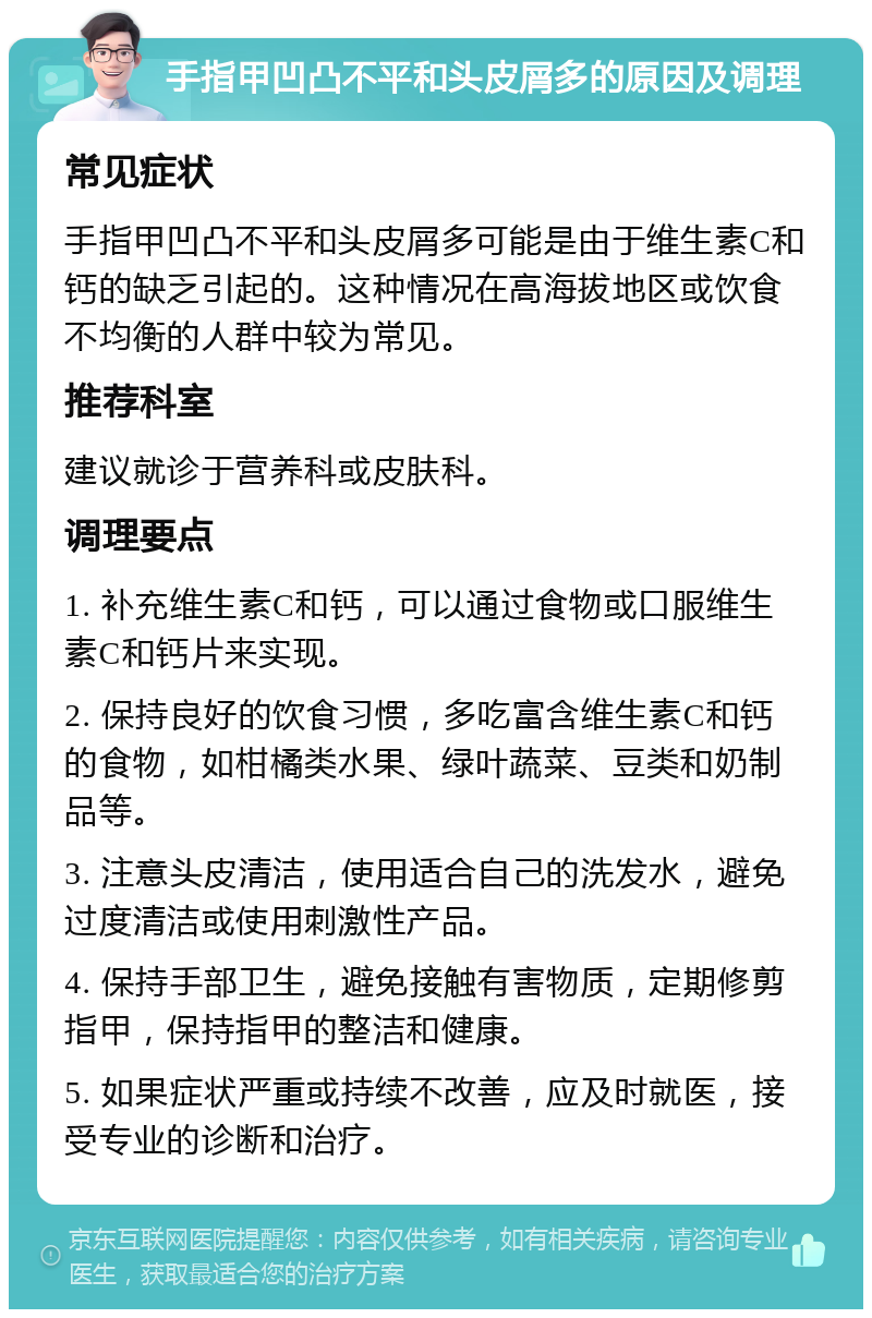 手指甲凹凸不平和头皮屑多的原因及调理 常见症状 手指甲凹凸不平和头皮屑多可能是由于维生素C和钙的缺乏引起的。这种情况在高海拔地区或饮食不均衡的人群中较为常见。 推荐科室 建议就诊于营养科或皮肤科。 调理要点 1. 补充维生素C和钙，可以通过食物或口服维生素C和钙片来实现。 2. 保持良好的饮食习惯，多吃富含维生素C和钙的食物，如柑橘类水果、绿叶蔬菜、豆类和奶制品等。 3. 注意头皮清洁，使用适合自己的洗发水，避免过度清洁或使用刺激性产品。 4. 保持手部卫生，避免接触有害物质，定期修剪指甲，保持指甲的整洁和健康。 5. 如果症状严重或持续不改善，应及时就医，接受专业的诊断和治疗。