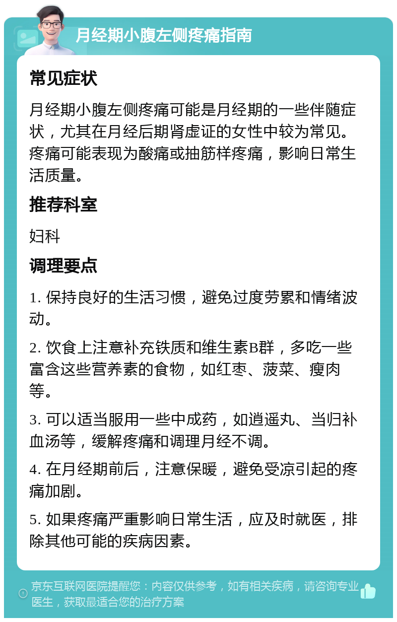 月经期小腹左侧疼痛指南 常见症状 月经期小腹左侧疼痛可能是月经期的一些伴随症状，尤其在月经后期肾虚证的女性中较为常见。疼痛可能表现为酸痛或抽筋样疼痛，影响日常生活质量。 推荐科室 妇科 调理要点 1. 保持良好的生活习惯，避免过度劳累和情绪波动。 2. 饮食上注意补充铁质和维生素B群，多吃一些富含这些营养素的食物，如红枣、菠菜、瘦肉等。 3. 可以适当服用一些中成药，如逍遥丸、当归补血汤等，缓解疼痛和调理月经不调。 4. 在月经期前后，注意保暖，避免受凉引起的疼痛加剧。 5. 如果疼痛严重影响日常生活，应及时就医，排除其他可能的疾病因素。