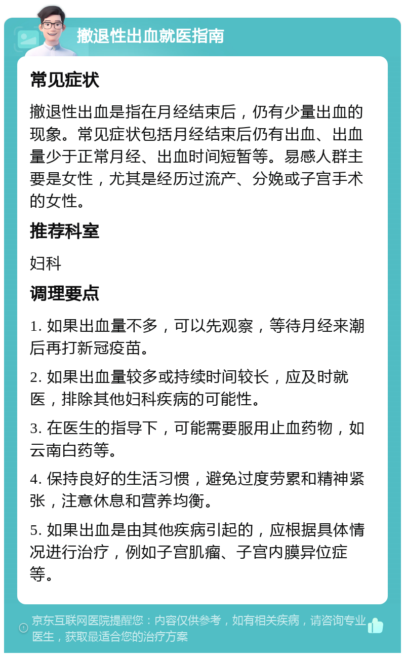 撤退性出血就医指南 常见症状 撤退性出血是指在月经结束后，仍有少量出血的现象。常见症状包括月经结束后仍有出血、出血量少于正常月经、出血时间短暂等。易感人群主要是女性，尤其是经历过流产、分娩或子宫手术的女性。 推荐科室 妇科 调理要点 1. 如果出血量不多，可以先观察，等待月经来潮后再打新冠疫苗。 2. 如果出血量较多或持续时间较长，应及时就医，排除其他妇科疾病的可能性。 3. 在医生的指导下，可能需要服用止血药物，如云南白药等。 4. 保持良好的生活习惯，避免过度劳累和精神紧张，注意休息和营养均衡。 5. 如果出血是由其他疾病引起的，应根据具体情况进行治疗，例如子宫肌瘤、子宫内膜异位症等。