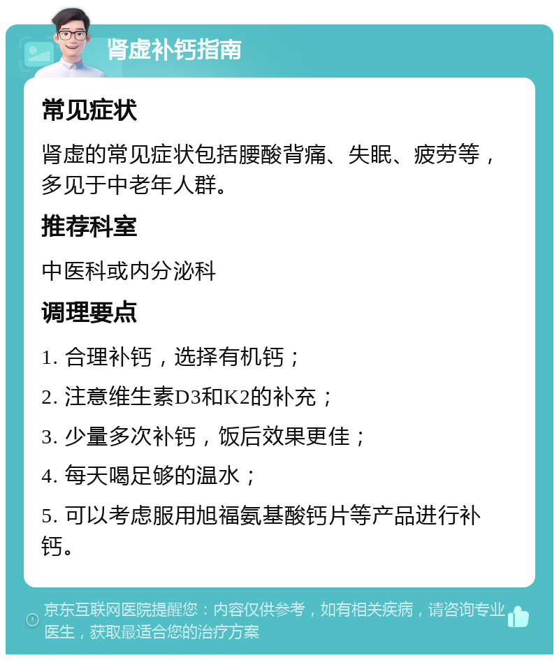 肾虚补钙指南 常见症状 肾虚的常见症状包括腰酸背痛、失眠、疲劳等，多见于中老年人群。 推荐科室 中医科或内分泌科 调理要点 1. 合理补钙，选择有机钙； 2. 注意维生素D3和K2的补充； 3. 少量多次补钙，饭后效果更佳； 4. 每天喝足够的温水； 5. 可以考虑服用旭福氨基酸钙片等产品进行补钙。