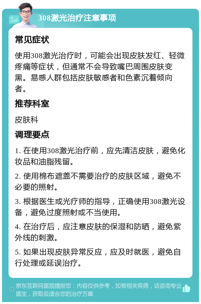 308激光治疗注意事项 常见症状 使用308激光治疗时，可能会出现皮肤发红、轻微疼痛等症状，但通常不会导致嘴巴周围皮肤变黑。易感人群包括皮肤敏感者和色素沉着倾向者。 推荐科室 皮肤科 调理要点 1. 在使用308激光治疗前，应先清洁皮肤，避免化妆品和油脂残留。 2. 使用棉布遮盖不需要治疗的皮肤区域，避免不必要的照射。 3. 根据医生或光疗师的指导，正确使用308激光设备，避免过度照射或不当使用。 4. 在治疗后，应注意皮肤的保湿和防晒，避免紫外线的刺激。 5. 如果出现皮肤异常反应，应及时就医，避免自行处理或延误治疗。